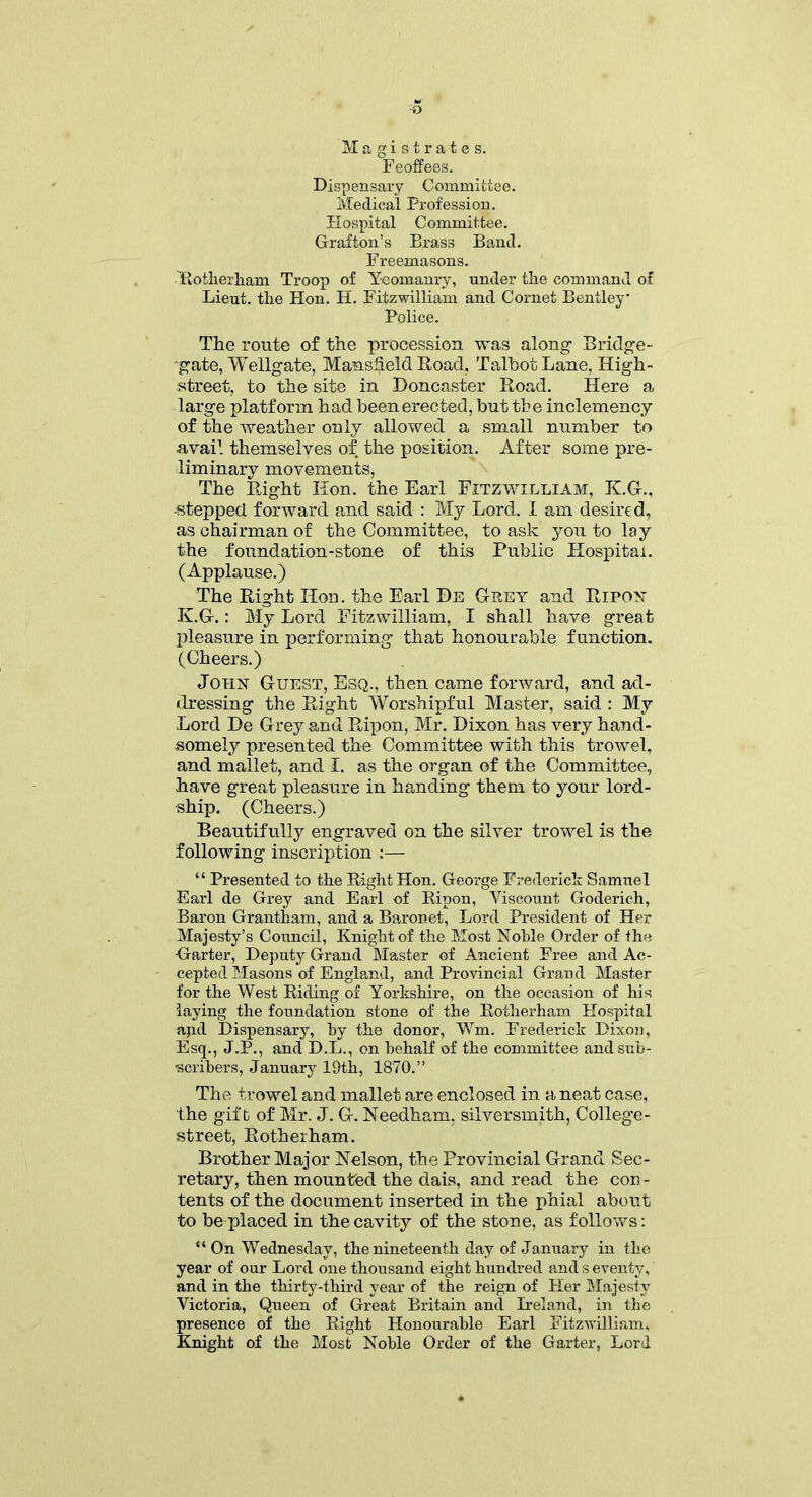 *5 Magistrates. Feoffees. Dispensary Committee. Medical Profession. Hospital Committee. Grafton’s Brass Band. Freemasons. Rotherham Troop of Yeomanry, under the command of Lieut, the Hon. H. Fitzwilliam and Cornet Bentley Police. The route of the procession was along1 Bridge- gate, Wellgate, Mans$el& Road. Talbot Lane, High- street, to the site in Doncaster Road. Here a large platform had been erected, but the inclemency of the weather only allowed a small number to avail themselves of the position. After some pre- liminary movements, The Right Hon. the Earl Fitzwilliam, K.G., -stepped forward and said : My Lord. I am desired, as chairman of the Committee, to ask you to lay the foundation-stone of this Public Hospital. (Applause.) The Right Hon. the Earl Be Gpey and Ripon K.G.: My Lord Fitzwilliam, I shall have great pleasure in performing that honourable function. (Cheers.) John G-uest, Esq., then came forward, and ad- dressing the Right Worshipful Master, said : My Lord De Grey and Ripon, Mr. Dixon has very hand- somely presented the Committee with this trowel, and mallet, and I. as the organ of the Committee, have great pleasure in handing them to your lord- ship. (Cheers.) Beautifully engraved on the silver trowel is the following inscription :— “ Presented to the Right Hon. George Frederick Samuel Earl de Grey and Earl of Ripon, Yiscount Goderich, Baron Grantham, and a Baronet, Lord President of Her Majesty’s Council, Knight of the Most Noble Order of the Garter, Deputy Grand Master of Ancient Free and Ac- cepted Masons of England, and Provincial Grand Master for the West Riding of Yorkshire, on the occasion of his laying the foundation stone of the Rotherham Hospital and Dispensary, by the donor, Wm. Frederick Dixon, Esq., J.P., and D.L., on behalf of the committee and sub- scribers, January 19th, 1870.” The trowel and mallet are enclosed in a neat case, the gift of Mr. J. G. Needham, silversmith, College- street, Rotherham. Brother Major Nelson, the Provincial Grand Sec- retary, then mounted the dais, and read the con- tents of the document inserted in the phial about to be placed in the cavity of the stone, as follows: “ On Wednesday, the nineteenth day of January in the year of our Lord one thousand eight hundred and s eventy, and in the thirty-third year of the reign of Her Majesty Victoria, Queen of Great Britain and Ireland, in the presence of the Right Honourable Earl Fitzwilliam, Knight of the Most Noble Order of the Garter, Lord