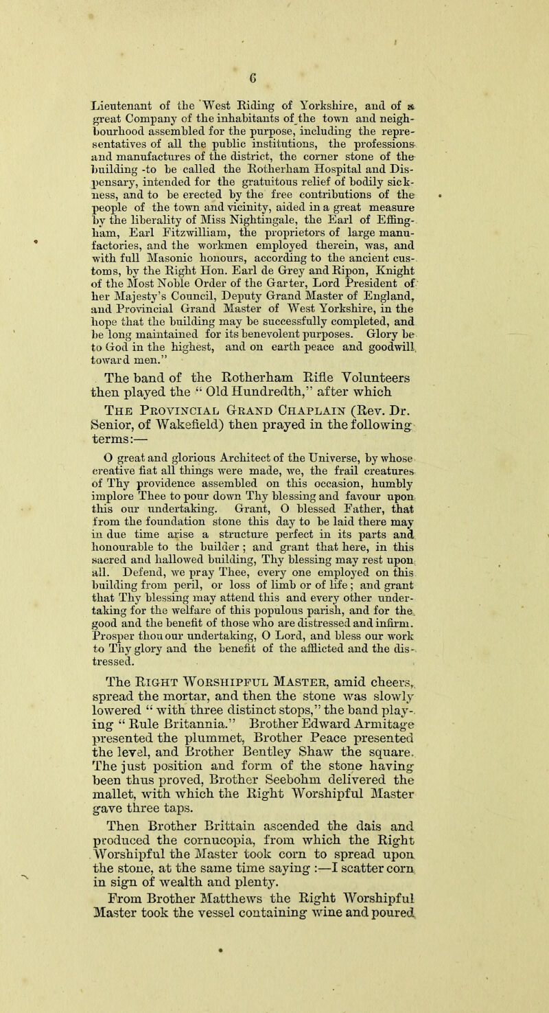 Lieutenant of the 'West Riding of Yorkshire, and of a great Company of the inhabitants of the town and neigh- bourhood assembled for the purpose, including the repre- sentatives of all the public institutions, the professions- and manufactures of the district, the corner stone of the building -to he called the Rotherham Hospital and Dis- pensary, intended for the gratuitous relief of bodily sick- ness, and to he erected by the free contributions of the people of the town and vicinity, aided in a great measure by the liberality of Miss Nightingale, the Earl of Effing- ham, Earl Fitzwilliam, the proprietors of large manu- factories, and the workmen employed therein, was, and with full Masonic honours, according to the ancient cus- toms, by the Right Hon. Earl de Grey andRipon, Knight of the Most Noble Order of the Garter, Lord President of her Majesty’s Council, Deputy Grand Master of England, and Provincial Grand Master of West Yorkshire, in the hope that the building may be successfully completed, and be long maintained for its benevolent purposes. Glory be to God in the highest, and on earth peace and goodwill toward men.” The band of the Rotherham Rifle Volunteers then played the “ Old Hundredth,” after which The Provincial Grand Chaplain (Rev. Dr. Senior, of Wakefield) then prayed in the following terms:— O great and glorious Architect of the Universe, by whose creative fiat all things were made, we, the frail creatures of Thy providence assembled on this occasion, humbly implore Thee to pour down Thy blessing and favour upon this our undertaking. Grant, O blessed Father, that from the foundation stone this day to he laid there may in due time arise a structure perfect in its parts and honourable to the builder; and grant that here, in this sacred and hallowed building, Thy blessing may rest upon all. Defend, we pray Thee, every one employed on this building from peril, or loss of limb or of life; and grant that Thy blessing may attend this and every other under- taking for the welfare of this populous parish, and for the. good and the benefit of those who are distressed and infirm. Prosper thou our undertaking, O Lord, and bless our work to Thy glory and the benefit of the afflicted and the dis- tressed. The Right Worshipful Master, amid cheers, spread the mortar, and then the stone was slowly lowered “ with three distinct stops,” the band play-, ing “ Rule Britannia.” Brother Edward Armitage presented the plummet, Brother Peace presented the level, and Brother Bentley Shaw the square. The just position and form of the stone having been thus proved, Brother Seebohm delivered the mallet, with which the Right Worshipful Master gave three taps. Then Brother Brittain ascended the dais and produced the cornucopia, from which the Right Worshipful the Master took corn to spread upon the stone, at the same time saying :—I scatter corn in sign of wealth and plenty. From Brother Matthews the Right Worshipful Master took the vessel containing wine and poured,