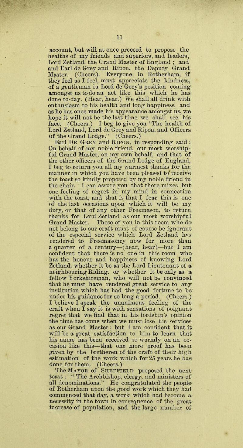 account, but will at once proceed to propose the healths of my friends and superiors, and leaders. Lord Zetland, the Grand Master of England ; and and Earl de Grey and Ripon, the Deputy Grand Master. (Cheers). Everyone in Rotherham, if they feel as I feel, must appreciate the kindness, of a gentleman in Lord de Grey’s position coming amongst us to do an act like this which he has done to-day. (Hear, hear.) We shall all drink with enthusiasm to his health and long happiness, and as he has once made his appearance amongst us, we hope it will not be the last time we shall see his face. (Cheers.) I beg to give you “The health of Lord Zetland, Lord de Grey and Ripon, and Officers of the Grand Lodge.” (Cheers.) Earl De Grey and Ripon. in responding said : On behalf of my noble friend, our most worship- ful Grand Master, on my own behalf, and that of the other officers of the Grand Lodge of England, I beg to return you all my warmest thanks for the manner in which you have been pleased to' receive the toast so kindly proposed by my noble friend in the chair. I can assure you that there mixes but one feeling of regret in my mind in connection with the toast, and that is that I fear this is one of the last occasions upon which it will be my duty, or that of any other Freemason, to return thanks for Lord Zetland as our most worshipful Grand Master. Those of you in this room who do not belong to our craft must of course be ignorant of the especial service which Lord Zetland hss rendered to Freemasonry now for more than a quarter of a century—(hear, hear)—but I am confident that there is no one in this room who has the honour and happiness of knowing Lord Zetland, whether it be as the Lord Lieutenant of a neighbouring Riding, or whether it be only as a fellow Yorkshireman, who will not be convinced that he must have rendered great service to any institution which has had the good fortune to be' under his guidance for so long a period. (Cheers.) I believe I speak the unanimous feeling of the craft when I say it is with sensations of poignant regret that we find that in his lordship’s opinion the time has come when we must lose his services as our Grand Master; but I am confident that it will be a great satisfaction to him to learn that his name has been received so warmly on an oc- casion like this—that one more proof has been given by the bretheren of the craft of their high estimation of the work which for 25 years he has done for them. (Cheers.) The Mayor of Sheffield proposed the next toast; “ The Archbishop, clergy, and ministers of all denominations.” He congratulated the people of Rotherham upon the good: work which they had commenced that day, a work which had become a necessity in the town in consequence of the great increase of population, and the large number of