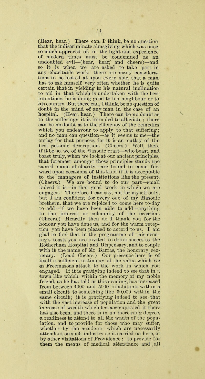 (Hear, hear.) There can, I think, be no question that the indiscriminate almsgiving which was once so much approved of, in the light and experience of modern times must be .condemned as an undoubted evil—(hear, hear; and cheers)—and so it is when we are asked to take part in any charitable work, there are many considera- tions to be looked at upon every side, that a man has to ask himself very often whether he is quite certain that, in yielding to his natural inclination to aid in that which is undertaken with the best intentions, he is doing good to his neighbour or to his country. But there can, I think, be no question of doubt in the mind of any man in the case of an hospital. (Hear, hear.) There can be no doubt as to the sufferings it is intended to alleviate ; there can be no doubt as to the efficiency of the remedies which you endeavour to apply to that suffering; and no man can question—as it seems to me—the outlay for that purpose, for it is an outlay of the best possible description. (Cheers.) Well, then, if it be so, we of the Masonic craft—who boast, and boast truly, when we look at our ancient principles, that foremost amongst those principles stands the sacred name of charity—are bound to come for- ward upon occasions of this kind if it is acceptable to the managers of institutions like the present. (Cheers.) We are bound to do our part—small indeed it is—in that good work in which we are engaged. Therefore I can say, not for myself only, but I am confident for every one of my Masonic brethern. that we are rejoiced to come here to-day to add—if we have been able to add—anything to the interest or solemnity of the occasion. (Cheers.) Heartily then do I thank you for the honour you have done us, and for the warm recep- tion you have been pleased to accord to us. I am glad to find that in the programme of this even- ing’s toasts you are invited to drink succes to the Iiotherham Hospital and Dispensary, and to couple with it the name of Mr. Barras, the honorary sec- retary. (Loud Cheers.) Our presence here is of itself a sufficient testimony of the value which we as Freemasons attach to the work in which you engaged. If it is gratiying indeed to see that in a town like which, within the memory of my noble friend, as he has told us this evening, has increased from between 4000 and 5000 inhabitants within a small circuit to something like 50,000 within the same circuit; it is gratifying indeed to see that with the vast increase of population and the great increase of wealth which has accompanied it there has also been, and there is in an increasing degree, a readiness to attend to all the wants of the popu- lation, and to provide for those who may suffer, whether by the accidents which are necessarily attendant on such industry as is carried on here, or by other visitations of Providence ; to provide for them the means of medical attendance and , all