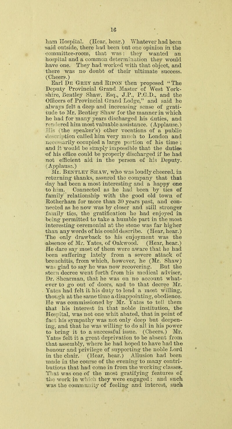 ham Hospital. (Hear, hear.) Whatever had been said outside, there had been but one opinion in the committee-room, that was: they wanted an hospital and a common determination they would have one. They had worked with that object, and there was no doubt of their ultimate success. (Cheers.) Earl De Grey and Ripon then proposed “ The Deputy Provincial Grand. Master of West York- shire, Bentley Shaw, Esq., J.P., P.G.D., and the Officers of Provincial Grand Lodge,” and said he always felt a deep and increasing sense of grati- tude to Mr. Bentley Shaw for the manner in which he had for many years discharged his duties, and rendered him most valuable assistance. (Applause.) His (the speaker’s) other vocations of a public description called him very much to London and necessarily occupied a large portion of his time ; and it would be simply impossible that the duties of his office could be properly discharged if he had not efficient aid in the person of his Deputy. (Applause.) Mr. Bentley Shaw, who was loudly cheered, in returning thanks, assured the company that that day had been a most interesting and a happy one to him. Connected as he had been by ties of family' relationship with the good old town of Rotherham for more than 30 years past, and con- nected as he now was by closer and still stronger family ties, the gratification he had enjoyed in being permitted to take a humble part in the most interesting ceremonial at the stone was far higher than any words of his could describe. (Hear, hear.) The only drawback to his enjoyment was the absence of Mr. Yates, of Oakwood. (Hear, hear.) He dare say most of them were aware that he had been suffering lately from a severe attack of bronchitis, from which, however, he (Mr. Shaw) was glad to say he was now recovering. But the stern decree went forth from his medical adviser, Dr. Shearman, that he was on no account what- ever to ,go out of doors, and to that decree Mr. Yates had felt it his duty to lend a most willing, though at the same time a disappointing, obedience. He was commissioned by Mr. Yates to tell them that his interest in that noble institution, the Hospital, was not one whit abated, that in point of fact his sympathy was not only deep but deepen- ing, and that he was willing to do all in his power to bring it to a successful issue. (Cheers.) Mr. Yates felt it a great deprivation to be absent from that assembly, where he had hoped to have had the honour and privilege of supporting the noble Lord in the chair. (Hear, hear.) Allusion had been made in the course of the evening to many contri- butions that had come in from the working classes. That was one of the most gratifying features of the work in which they were engaged ; and such was the community of feeling and interest, such