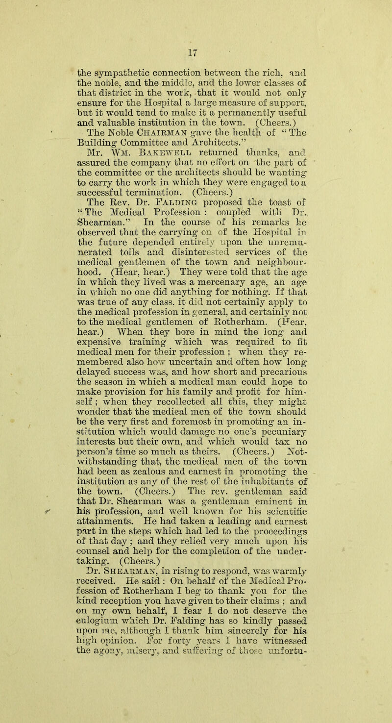 the sympathetic connection between the rich, and the noble, and the middle, and the lower classes of that district in the work, that it would not only ensure for the Hospital a large measure of support, but it would tend to make it a permanently useful and valuable institution in the town. (Cheers.) The Noble Chairman gave the health of “ The Building Committee and Architects.” Mr. Wm. Bakewell returned thanks, and assured the company that no effort on The part of the committee or the architects should be wanting to carry the work in which they were engaged to a successful termination. (Cheers.) The Bev. Dr. Falding proposed the toast of “ The Medical Profession : coupled with Dr. Shearman.” In the course of his remarks he observed that the carrying on of the Hospital in the future depended entirely upon the unremu- nerated toils and disinterested services of the medical gentlemen of the town and neighbour- hood. (Hear, hear.) They were told that the age in which they lived was a mercenary age, an age in which no one did anything for nothing. If that was true of any class, it did not certainly apply to the medical profession in general, and certainly not to the medical gentlemen of Rotherham. (Fear, hear.) When they bore in mind the long and expensive training which was required to fit medical men for their profession ; when they re- membered also how uncertain and often how long delayed success was, and how short and precarious the season in which a medical man could hope to make provision for his family and profit for him- self ; when they recollected all this, they might wonder that the medical men of the town should be the very first and foremost in promoting- an in- stitution which would damage no one’s pecuniary interests but their own, and which would tax no person’s time so much as theirs. (Cheers.) Not- withstanding that, the medical men of the town had been as zealous and earnest in promoting the institution as any of the rest of the inhabitants of the town. (Cheers.) The rev. gentleman said that Dr. Shearman was a gentleman eminent in r his profession, and well known for his scientific attainments. He had taken a leading and earnest part in the steps which had led to the proceedings of that day ; and they relied very much upon his counsel and help for the completion of the under- taking. (Cheers.) Dr. Shearman, in rising to respond, was warmly received. He said : On behalf of the Medical Pro- fession of Rotherham I beg to thank you for the kind reception you have given to their claims ; and on my own behalf, I fear I do not deserve the eulogium which Dr. Falding has so kindly passed upon me, although I thank him sincerely for his high opinion. For forty years I have witnessed the agony, misery, and suffering of those unfortu-