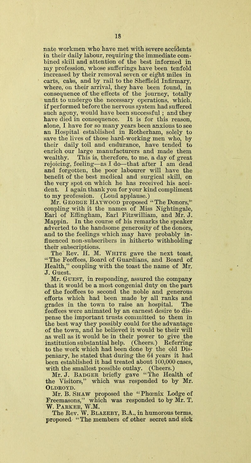 nate workmen who have met with severe accidents in their daily labour, requiring the immediate com- bined skill and attention of the best informed in my profession, whose sufferings have been tenfold increased by their removal seven or eight miles in carts, cabs, and by rail to the Sheffield Infirmary, where, on their arrival, they have been found, in consequence of the effects of the journey, totally unfit to undergo the necessary operations, which, if performed before the nervous system had suffered such agony, would have been successful ; and they have died in consequence. It is for this reason, alone, I have for so many years been anxious to see an Hospital established in Rotherham, solely to save the lives of those hard-working men who, by their daily toil and endurance, have tended to enrich our large manufacturers and made them wealthy. This is, therefore, to me, a day of great rejoicing, feeling—as I do—that after I am dead and forgotten, the poor labourer will have the benefit of the best medical and surgical skill, on the very spot on which he has received his acci- dent. I again thank you for your kind compliment to my profession. (Loud applause.) Mr. Geoeg-e Haywood proposed “ The Donors,” coupling with it the names of Miss Nightingale, Earl of Effingham, Earl Fitzwilliam, and Mr. J. Mappin. In the course of his remarks the speaker adverted to the handsome generosity of the donors* and to the feelings which may have probably in- fluenced non-subscribers in hitherto withholding their subscriptions. The Rev. H. M. White gave the next toast, “ The Feoffees, Board of Guardians, and Board of Health,” coupling with the toast the name of Mr, J. Guest. Mr. Guest, in responding, assured the company that it would be a most congenial duty on the part of the feoffees to second the noble and generous efforts which had been made by all ranks and grades in the town to raise an hospital. The feoffees were animated by an earnest desire to dis- pense the important trusts committed to them in the best way they possibly could for the advantage of the town, and he believed it would be their will as well as it would be in their power to give the institution substantial help. (Cheers.) Referring to the work which had been done by the old Dis- pensary, he stated that during the 64 years it had been established it had treated about 100,000 cases, with the smallest possible outlay. (Cheers.) Mr. J. Badges briefly gave “ The Health of the Visitors,” which was responded to by Mr. Oldeoyd. Mr. B. Shaw proposed the ‘-'Phoenix Lodge of Freemasons,” which was responded to by Mr. T, W. Paekeb, W.M. The Rev. W. Blazeby, B.A., in humorous terms, proposed “The members of other secret and sick