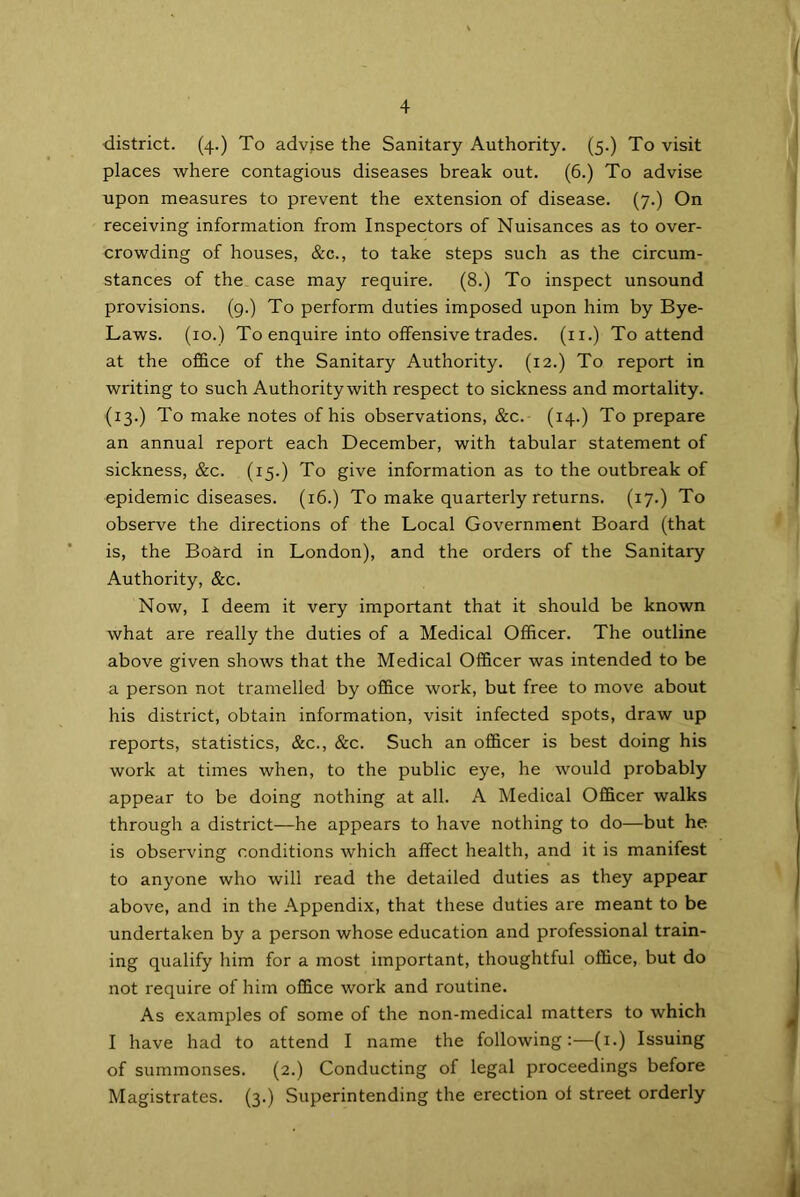 district. (4.) To advise the Sanitary Authority. (5.) To visit places where contagious diseases break out. (6.) To advise upon measures to prevent the extension of disease. (7.) On receiving information from Inspectors of Nuisances as to over- crowding of houses, &c., to take steps such as the circum- stances of the case may require. (8.) To inspect unsound provisions. (9.) To perform duties imposed upon him by Bye- Laws. (10.) To enquire into offensive trades, (n.) To attend at the office of the Sanitary Authority. (12.) To report in writing to such Authority with respect to sickness and mortality. (13.) To make notes of his observations, &c. (14-) To prepare an annual report each December, with tabular statement of sickness, &c. (15.) To give information as to the outbreak of epidemic diseases. (16.) To make quarterly returns. (17.) To observe the directions of the Local Government Board (that is, the Board in London), and the orders of the Sanitary Authority, &c. Now, I deem it very important that it should be known what are really the duties of a Medical Officer. The outline above given shows that the Medical Officer was intended to be a person not tramelled by office work, but free to move about his district, obtain information, visit infected spots, draw up reports, statistics, &c., &c. Such an officer is best doing his work at times when, to the public eye, he would probably appear to be doing nothing at all. A Medical Officer walks through a district—he appears to have nothing to do—but he is observing conditions which affect health, and it is manifest to anyone who will read the detailed duties as they appear above, and in the Appendix, that these duties are meant to be undertaken by a person whose education and professional train- ing qualify him for a most important, thoughtful office, but do not require of him office work and routine. As examples of some of the non-medical matters to which I have had to attend I name the following:—(1.) Issuing of summonses. (2.) Conducting of legal proceedings before Magistrates. (3.) Superintending the erection ol street orderly