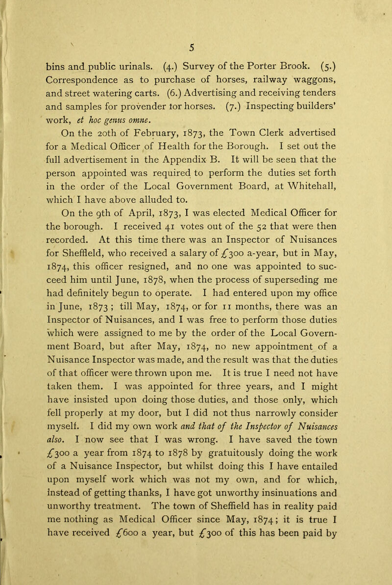 bins and public urinals. (4.) Survey of the Porter Brook. (5.) Correspondence as to purchase of horses, railway waggons, and street watering carts. (6.) Advertising and receiving tenders and samples for provender tor horses. (7.) Inspecting builders’ work, et hoc gnus omne. On the 20th of February, 1873, the Town Clerk advertised for a Medical Officer of Health for the Borough. I set out the full advertisement in the Appendix B. It will be seen that the person appointed was required to perform the duties set forth in the order of the Local Government Board, at Whitehall, which I have above alluded to. On the 9th of April, 1873, I was elected Medical Officer for the borough. I received 41 votes out of the 52 that were then recorded. At this time there was an Inspector of Nuisances for Sheffield, who received a salary of ^300 a-year, but in May, 1874, this officer resigned, and no one was appointed to suc- ceed him until June, 1878, when the process of superseding me had definitely begun to operate. I had entered upon my office in June, 1873 I till May, 1874, or for 11 months, there was an Inspector of Nuisances, and I was free to perform those duties which were assigned to me by the order of the Local Govern- ment Board, but after May, 1874, no new appointment of a Nuisance Inspector was made, and the result was that the duties of that officer were thrown upon me. It is true I need not have taken them. I was appointed for three years, and I might have insisted upon doing those duties, and those only, which fell properly at my door, but I did not thus narrowly consider myself. I did my own work and that of the Inspector of Nuisances also. I now see that I was wrong. I have saved the town ^300 a year from 1874 to 1878 by gratuitously doing the work of a Nuisance Inspector, but whilst doing this I have entailed upon myself work which was not my own, and for which, instead of getting thanks, I have got unworthy insinuations and unworthy treatment. The town of Sheffield has in reality paid me nothing as Medical Officer since May, 1874; it is true I have received £6oo a year, but ^300 of this has been paid by