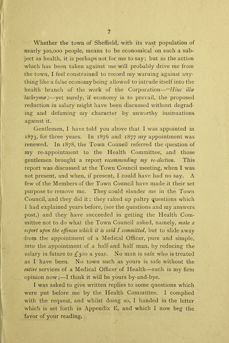 Whether the town of Sheffield, with its vast population of nearly 300,000 people, means to be economical on such a sub- ject as health, it is perhaps not for me to say: but as the action which has been taken against me will probably drive me from the town, I feel constrained to record my warning against any- thing like a false economy being allowed to intrude itself into the health branch of the work of the Corporation—“Hinc ilia lachvymce;—yet surely, if economy is to prevail, the proposed reduction in salary might have been discussed without degrad- ing and defaming my character by unworthy insinuations against it. Gentlemen, I have told you above that I was appointed in 1873, for three years. In 1876 and 1877 my appointment was renewed. In 1878, the Town Council referred the question of my re-appointment to the Health Committee, and those gentlemen brought a report recommending my re-election. This report was discussed at the Town Council meeting, when I was not present, and when, if present, I could have had no say. A few of the Members of the Town Council have made it their set purpose to remove me. They could slander me in the Town Council, and they did it; they raked up paltry questions which I had explained years before, (see the questions and my answers post,) and they have succeeded in getting the Health Com- mittee not to do what the Town Council asked, namely, make a report upon the offences which it is said I committed, but to slide away from the appointment of a Medical Officer, pure and simple, into the appointment of a half-and half man, by reducing the salary in future to /300 a year. No man is safe who is treated as I have been. No town such as yours is safe without the entire services of a Medical Officer of Health—such is my firm opinion now;—I think it will be yours by-and-bye. I was asked to give written replies to some questions which were put before me by the Health Committee. I complied with the request, and whilst doing so, I handed in the letter which is set forth in Appendix E, and which I now beg the favor of your reading.