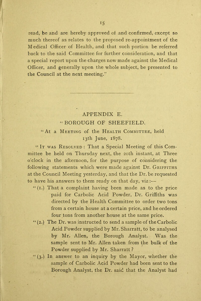 *5 read, be and are hereby approved of and confirmed, except so much thereof as relates to the proposed re-appointment of the Medical Officer of Health, and that such portion be referred back to the said Committee for further consideration, and that a special report upon the charges now made against the Medical Officer, and generally upon the whole subject, be presented to the Council at the next meeting. APPENDIX E. “ BOROUGH OF SHEEFIELD. “At a Meeting of the Health Committee, held 13th June, 1878. “ It was Resolved : That a Special Meeting of this Com- mittee be held on Thursday next, the 20th instant, at Three o'clock in the afternoon, for the purpose of considering the following statements which were made against Dr. Griffiths at the Council Meeting yesterday, and that the Dr. be requested to have his answers to them ready on that day, viz “ (1.) That a complaint having been made as to the price paid for Carbolic Acid Powder, Dr. Griffiths was directed by the Health Committee to order two tons from a certain house at a certain price, and he ordered four tons from another house at the same price. “ (2.) The Dr. was instructed to send a sample of the Carbolic Acid Powder supplied by Mr. Sharratt, to be analysed by Mr. Allen, the Borough Analyst. Was the sample sent to Mr. Allen taken from the bulk of the Powder supplied by Mr. Sharratt ? “ (3.) In answer to an inquiry by the Mayor, whether the sample of Carbolic Acid Powder had been sent to the Borough Analyst, the Dr. said that the Analyst had