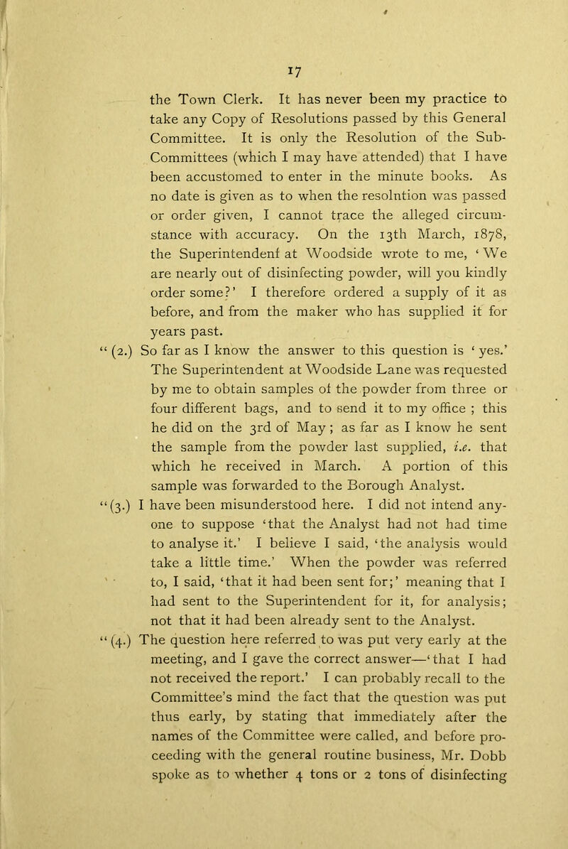 the Town Clerk. It has never been my practice to take any Copy of Resolutions passed by this General Committee. It is only the Resolution of the Sub- Committees (which I may have attended) that I have been accustomed to enter in the minute books. As no date is given as to when the resolution was passed or order given, I cannot trace the alleged circum- stance with accuracy. On the 13th March, 1878, the Superintendent at Woodside wrote tome, ‘We are nearly out of disinfecting powder, will you kindly order some?’ I therefore ordered a supply of it as before, and from the maker who has supplied it for years past. “ (2.) So far as I know the answer to this question is ‘ yes.’ The Superintendent at Woodside Lane was requested by me to obtain samples ot the powder from three or four different bags, and to send it to my office ; this he did on the 3rd of May; as far as I know he sent the sample from the powder last supplied, i.e. that which he received in March. A portion of this sample was forwarded to the Borough Analyst. “(3.) I have been misunderstood here. I did not intend any- one to suppose ‘that the Analyst had not had time to analyse it.’ I believe I said, ‘the analysis would take a little time.’ When the powder was referred to, I said, ‘that it had been sent for;’ meaning that I had sent to the Superintendent for it, for analysis; not that it had been already sent to the Analyst. “ (4.) The question here referred to was put very early at the meeting, and I gave the correct answer—‘ that I had not received the report.’ I can probably recall to the Committee’s mind the fact that the question was put thus early, by stating that immediately after the names of the Committee were called, and before pro- ceeding with the general routine business, Mr. Dobb spoke as to whether 4 tons or 2 tons of disinfecting