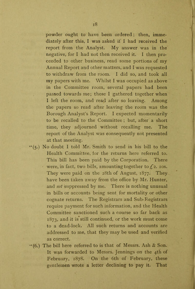 powder ought to have been ordered ; then, imme- diately after this, I was asked if I had received the report from the Analyst. My answer was in the negative, for I had not then received it. I then pro- ceeded to other business, read some portions of my Annual Report and other matters, and I was requested to withdraw from the room. I did so, and took all my papers with me. Whilst I was occupied as above in the Committee room, several papers had been passed towards me; these I gathered together when I left the room, and read after so leaving. Among the papers so read after leaving the room was the Borough Analyst’s Report. I expected momentarily to be recalled to the Committee; but, after a short time, they adjourned without recalling me. The report of the Analyst was consequently not presented at that meeting. ‘(5.) No doubt I told Mr. Smith to send in his bill to the Health Committee, for the returns here referred to. This bill has been paid by the Corporation. There were, in fact, two bills, amounting together to £2. 10s. They were paid on the 28th of August, 1877. They have been taken away from the office by Mr. Hunter, and not suppressed by me. There is nothing unusual in bills or accounts being sent for mortality or other cognate returns. The Registrars and Sub-Registrars require payment for such information, and the Health Committee sanctioned such a course so far back as 1873, and it is still continued, or the work must come to a dead-lock. All such returns and accounts are addressed to me, that they may be used and verified as correct. ‘(6.) The bill here referred to is that of Messrs. Ash & Son. It was forwarded to Messrs. Jennings on the 4th of February, 1878. On the 6th of February, these gentlemen wrote a letter declining to pay it. That