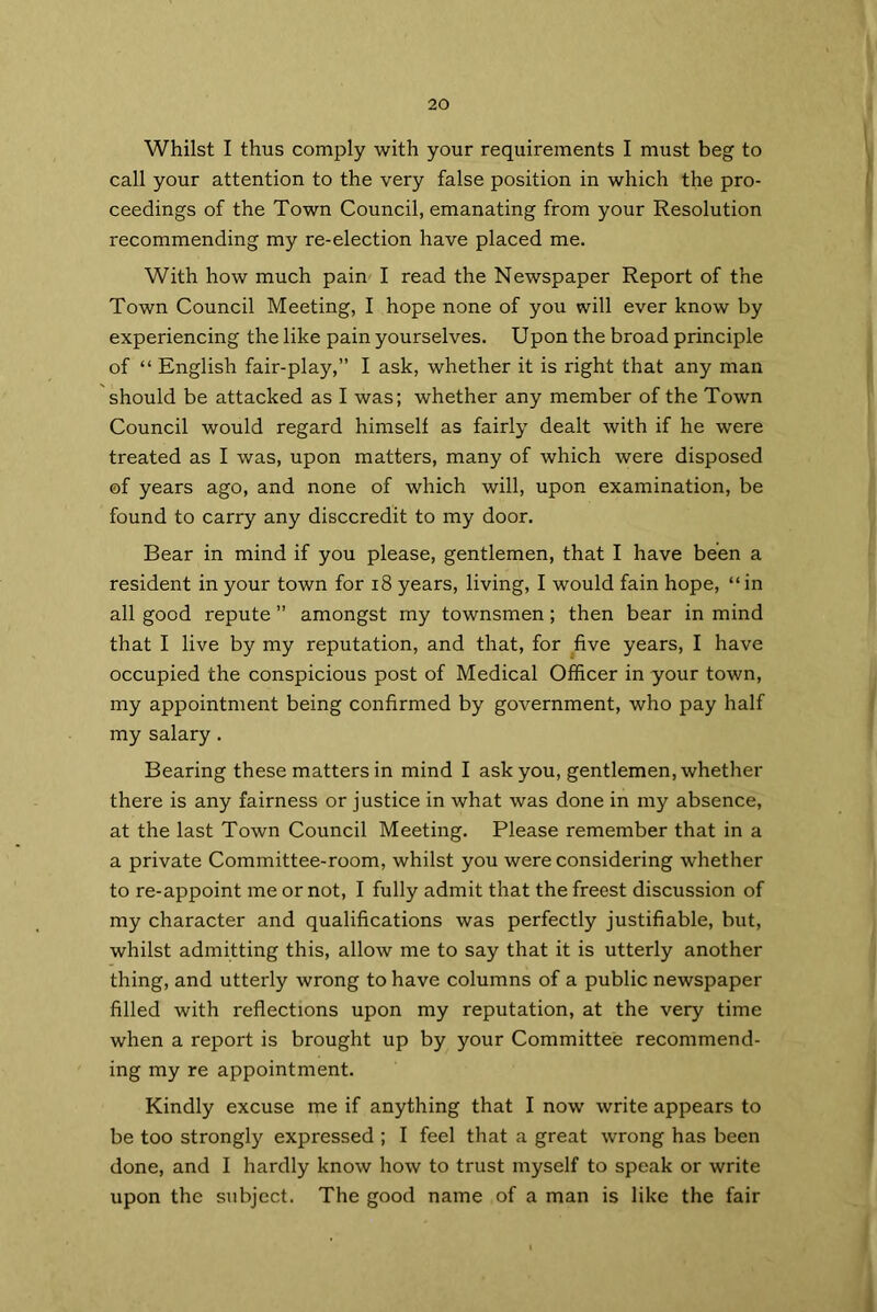 Whilst I thus comply with your requirements I must beg to call your attention to the very false position in which the pro- ceedings of the Town Council, emanating from your Resolution recommending my re-election have placed me. With how much pain I read the Newspaper Report of the Town Council Meeting, I hope none of you will ever know by experiencing the like pain yourselves. Upon the broad principle of “ English fair-play,” I ask, whether it is right that any man should be attacked as I was; whether any member of the Town Council would regard himself as fairly dealt with if he were treated as I was, upon matters, many of which were disposed of years ago, and none of which will, upon examination, be found to carry any disccredit to my door. Bear in mind if you please, gentlemen, that I have been a resident in your town for 18 years, living, I would fain hope, “in all good repute ” amongst my townsmen; then bear in mind that I live by my reputation, and that, for five years, I have occupied the conspicious post of Medical Officer in your town, my appointment being confirmed by government, who pay half my salary. Bearing these matters in mind I ask you, gentlemen, whether there is any fairness or justice in what was done in my absence, at the last Town Council Meeting. Please remember that in a a private Committee-room, whilst you were considering whether to re-appoint me or not, I fully admit that the freest discussion of my character and qualifications was perfectly justifiable, but, whilst admitting this, allow me to say that it is utterly another thing, and utterly wrong to have columns of a public newspaper filled with reflections upon my reputation, at the very time when a report is brought up by your Committee recommend- ing my re appointment. Kindly excuse me if anything that I now write appears to be too strongly expressed ; I feel that a great wrong has been done, and I hardly know how to trust myself to speak or write upon the subject. The good name of a man is like the fair