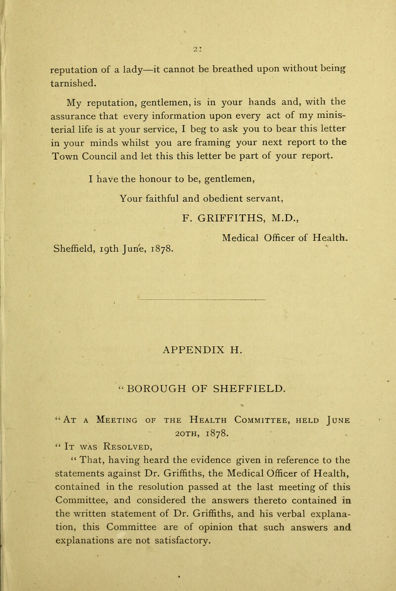 reputation of a lady—it cannot be breathed upon without being tarnished. My reputation, gentlemen, is in your hands and, with the assurance that every information upon every act of my minis- terial life is at your service, I beg to ask you to bear this letter in your minds whilst you are framing your next report to the Town Council and let this this letter be part of your report. I have the honour to be, gentlemen, Your faithful and obedient servant, F. GRIFFITHS, M.D., Medical Officer of Health. Sheffield, 19th June, 1878. APPENDIX H. “BOROUGH OF SHEFFIELD. “At a Meeting of the Health Committee, held June 2oth, 1878. “ It was Resolved, “ That, having heard the evidence given in reference to the statements against Dr. Griffiths, the Medical Officer of Health, contained in the resolution passed at the last meeting of this Committee, and considered the answers thereto contained in the written statement of Dr. Griffiths, and his verbal explana- tion, this Committee are of opinion that such answers and explanations are not satisfactory.