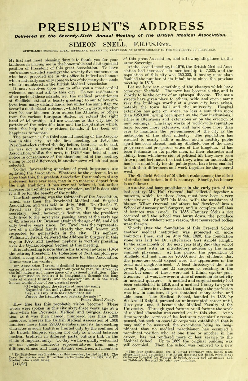 PRESIDENT’S ADDRESS Delivered at the Seventy-Sixth Annual Meeting of the British Medical Association. BY SIMEON SNELL, F.R.C.S.Edin., OPHTHALMIC SURGEON, ROYAL INFIRMARY, SHEFFIELD; PROFESSOR OF OPHTHALMOLOGY IN THE UNIVERSITY OF SHEFFIELD. My first and most pleasing duty is to thank you for your kindness in placing me in the honourable and distinguished position of President of this great Association. To have one’s name enrolled amongst the seventy-five eminent men who have preceded me in this office is indeed an honour which naturally can only come to few of the many thousands who are numbered in the British Medical Association. It next devolves upon me to offer you a most cordial welcome, one and all, to this city. To you, residents in other parts of these islands, we, the medical practitioners of Sheffield, extend a hearty greeting; to our fellow-sub- jects from many distant lands, but under the same flag, we accord a motherland welcome; whilst to our guests, whether they be our kinsmen from across the Atlantic, or others from the various European States, we extend the right hand of fellowship. All are welcome to this city, and to partake of the scientific fare and the hospitalities which, with the help of our citizen friends, it has been our happiness to prepare. The present is the third annual meeting of the Associa- tion in this city. At the first meeting, in 1845, the President-elect retired the day before, because, as he said, he was not in accord with the medical politics of the Association, whilst the next, in 1876,* was held at short notice in consequence of the abandonment of the meeting, owing to local differences, in another town which had been selected. To-day, far-reaching questions of great importance are agitating the Association. Whatever be the outcome, let us hope that this, the greatest Association the members of any profession have ever seen, may in no measure depart from the high traditions it has ever set before it, but rather increase its usefulness to the profession, and if it does this it will he for the benefit of the public. The first meeting was the thirteenth of the Association, which was then the Provincial Medical and Surgical Association, and was held in July, 1845. Dr. Charles F. Favell was the president and Dr. F. Branson the secretary. Such, however, is destiny, that the president only lived to the next year, passing away at the early age of 42, whereas Dr. Branson attained the age of 82, and died only twelve years since. Dr. Favell was the representa- tive of a medical family already then well known and respected for generations in the city. His nephew, William F. Favell, delivered the Address in Surgery in this city in 1876, and another nephew is worthily presiding over the Gynaecological Section at this meeting. It is interesting to note that in his farewell address (1845) the retiring President, Dr, Robertson of Northampton, pre- dicted a long and prosperous career for this Association. These were his words: Our Association, I trust, is destined to experience a very long career of existence, increasing from year to year, till it reaches the full stature and importance of a national institution. May be permitted to look at it in imagination through the long vista of distant futurity, and to apostrophize it in the well- known words of one of our classical poets ? “ O ! while along the stream of time thy name Expanded flies, and gathers all its fame; Say, shall my little bark attendant sail Pursue the triumph, and partake the gale? ” Pope ; Moral Essay. How true has this prophetic vision become! These words were spoken in this city sixty-three years ago at a time when the Provincial Medical and Surgical Associa- tion, as it was then named, numbered less than 1,900 members, whereas the British Medical Association of 1908 numbers more than 22,000 members, and its far-reaching character is such that it is limited only by the confines of the British Empire, serving not only as a bond between medical brethren in different parts, but as a link in the chain of imperial unity. To-day we have gladly welcomed as our guests numerous representatives from many different climes and many distant countries, all members * Dr. Bartolome was President at this meeting; he died in 1889. The Local Secretaries were Mr. Arthur Jackson—he died in 1895; and Dr. Keeling, who is still living. [447/08] of this great Association, and all owing allegiance to the same Sovereign. At the second meeting, in 1876, the British Medical Asso- ciation had increased its membership to 7,000, and the population of this city was 260,000, it having more than doubled the number of its inhabitants since the previous meeting in 1845. Let me here say something of the changes which have come over Sheffield. The town has become a city, and is shortly to be the centre of an episcopal diocese. The main streets have given place to others, wide and open; many very fine buildings worthy of a great city have arisen, notably the town hall and the university. Hospital extension has gone on apace, no less a sum than more than £250,000 having been spent at the four institutions,! either in alterations and extensions or on the erection of new buildings. The large works of world-wide reputation have become more extensive, and have done more than ever to maintain the pre-eminence of the city as the metropolis of the steel industry. The population has reached to nearly half a million, and a healthy public spirit has been abroad, making Sheffield one of the most progressive and prosperous cities of the kingdom. It has been fortunate in its public men, in their character and ability, from whichever side of political life they have been drawn ; and fortunate, too, that they, when an undertaking has been manifestly for the public good, have been enabled to sink their differences and work together for the general weal. The Sheffield School of Medicine ranks among the oldest of similar institutions in this country. Shortly, its history is as follows: An active and busy practitioner in the early part of the last century, Mr. Hall Overend, had collected together a museum, which, for those days, must have been a very extensive one. By 1827 his ideas, with the assistance of his son, Wilson Overend, and others, had developed into a School of Anatomy and Surgery, and a complete syllabus of lectures was issued. In 1835 (January 26th) a riot occurred and the school was burnt down, the populace believing, not without some reason, that resurrected bodies were therein. Shortly after the foundation of this Overend School another medical institution was promoted on more ambitious lines, and on July 9th, 1828, the foundation stone was laid by Dr. (afterwards Sir) Arnold Knight. In the same month of the next year (July 2nd) this school was opened with an introductory address by the same eminent physician. At this period the population of Sheffield did not number 70,000, and the students that the promoters could expect were the apprentices in the town and neighbourhood. A local directory of the time gives 8 physicians and 33 surgeons as residing in the town, but some of these were not, I think, regular prac- titioners. It was, however, a time of considerable activity in medical quarters. A medical and surgical society had been established in 1819, and a medical library two years earlier. There is evidence also that, though the profession was few in numbers, it yet contained many active and able men. The Medical School, founded in 1828 by Sir Arnold Knight, pursued an uninterrupted career until, three years ago, it became the Medical Faculty of the University. Through good fortune or ill fortune the work of medical education was carried on in this city. At no time were the services of its lecturers pecuniarily recom- pensed, but such an esprit de corps was established that it may safely be asserted, the exceptions being so insig- nificant, that no medical practitioner has occupied a prominent position who, at one time or another in his career, has not rendered more or less service to the Medical School. Up to 1889 the original building was still occupied. Then the school was removed to a new + The four institutions are (D Royal Infirmary (255 beds), large alterations and extensions; (2) Royal Hospital (165 beds), rebuilding; (3) Jessop Hospital for Women (80 beds), rebuilt and extensions and (4) Children’s Hospital (40 beds) new buildings.