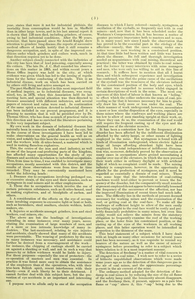 year, states that were it not for industrial phthisis, the mortality from consumption would be less in Sheffield than in other large towns, and in his last annual report it is shown that 118 men died, including grinders, of course, owing to bad industrial conditions. After the 90 years, however, that have passed since Sir Arnold Knight drew attention to grinders’ lung disease, the reports of successive medical officers of health testify that it still remains a dangerous occupation, and, in spite of the improved con- ditions under which grinders and cutlers work, much in that direction requires yet to be done. Another subject closely connected with the industries of this city has been that of lead poisoning, especially among tile cutters. The late Dr. J. C. Hall recorded his observa- tions on this matter in 1865, and within recent years a Home Office inquiry was held in the city, at which evidence was given which has led to the issuing of regula- tions for the better conducting of the trade. This is an industrial disease, work on which has been carried on by others still living and active amongst us. The part Sheffield has played in this most important field of medical inquiry, as to industrial diseases, was recog- nized, too, in 1876, when this Association held its last meeting here, and special attention was then directed to diseases associated with different industries, and several papers of interest and value were read. In continuation of the same spirit a section devoted to industrial diseases has been included in our present programme, and it is pleasing to mention that it will be presided over by Dr. Thomas Oliver, who has done so much of practical value in this direction and has so enriched the literature pertaining to this very important subject. My own work in the domain of industrial diseases has naturally been in connexion with affections of the eye, but in the course of these investigations I have been led to make observations on the general health as well as on vision, and notably has this been the case as regards miners, and the workers with di-nitro-benzol, a material which is used in making flameless explosives. This, the centre of the iron and steel industry, as well as one of the largest coal-producing parts of the kingdom, has afforded many opportunities for the study of eye diseases and accidents in relation to industrial occupations. Thus, from time to time, I was enabled to investigate many occupations, mostly associated with this district, and the results of these observations were from time to time recorded. They may be conveniently mentioned here under the following heads: 1. Diseases due to occupations involving prolonged use, or excessive strain, of the eyes and their muscles, such as nystagmus in coal miners and in other employments. 2. Those due to occupations which involve the use of certain poisonous substances, such as di-nitro-benzol, used in making explosives, and of bisulphide of carbon, and others. 3. A consideration of the effects on the eye of occupa- tions involving exposure to excessive light or heat or both, such as burnishers, steel smelters, electric welders, bottle makers, etc. 4. Injuries or accidents amongst grinders, iron and steel workers, coal miners, etc. The above are but the headings of investigations extending in some instances over many years, neces- sitating the examination of large numbers of men, and of a more or less intimate knowledge of many in- dustries. The last-mentioned, relating to eye injuries and accidents, clearly showed that many of the accidents were preventable. The wearing of protectors by the men in many instances was necessary, and assistance could further be derived from a rearrangement of the work— for instance, the chipping of castings should be carried on against a sheeting or wall, and not in such a way that passers-by or fellow workmen would be liable to injury. For these purposes—especially the use of protectors—the co-operation of masters and men was essential. In practice it was found more easy to obtain the assistance of the employers than of the operatives, who, with their true-born British spirit, resent interference with their liberty—even if such liberty be to their detriment. I cannot further deal with this subject here, but the pre- vention of eye accidents is an important and interesting one. I purpose now to allude only to one of the occupation diseases to which I have referred—namely, nystagmus, or oscillation of the eyeballs, so frequently met with in coal miners—and, now that it has been scheduled under the Workmen’s Compensation Act, it has become a matter of greater pecuniary importance both to masters and to men. It is many years now since I made the observation that has proved to be the essential part in the etiology of the affection—namely, that the cases coming under one’s notice were in men working in a constrained position. At that time little had been written and little was known about the disease. Its full and thorough investigation needed an acquaintance with coal mining, theoretical and practical; the latter was obtained by visits to coal mines, and the former by many interviews with mine managers and men, who were only too willing to aid in this line of research. It suffices here to mention that all I learnt then, and which subsequent experience and investigation has confirmed, was that the prime cause of the oscillations of the eyeball was the weariness of the elevators induced by the constrained position of the body and eyes, which the miner was compelled to assume whilst engaged in certain descriptions of work in the mine. The most con- spicuous of this kind of labour is that known as “ holing,” to effect which the collier undercuts the seam of coal, pro- ceeding so far that it becomes necessary for him to gradu- ally draw his body more or less under the coal. The whole manner of work underground, however, necessitates a more or less similar disposition of the eyes, especially in those mines where the roadways and working places are too low to allow of men standing upright at their work, or, where they can do so, the examination of the roof would still require the frequent casting up of the eyes and the strained use of the elevator muscles. It has been a contention how far the frequency of the disorder has been affected by the indifferent illumination afforded by the safety lamps, or other means of lighting employed in the mine. But nystagmus is found with all kinds of illumination underground, where electric light or large oil lamps affording abundant light have been employed. Its total independence of indifferent illumina- tion was, moreover, definitely proved by the observation of many cases in occupations above ground necessitating a similar over-use of the elevators, in which the men pursued their work either in ordinary daylight or with artificial light of which no complaint could be made. The mining industry is conspicuous, however, in the opportunity it affords for the production of nystagmus, and it must be regarded as essentially a disease of coal miners. There was some hope that the introduction of coal-cutting machines would tend either to prevent or lessen the fre- quency of the disorder, but the comparatively small number at present employed do not appear to have materially lessened the frequency of the occurrence of the affection, nor has the improved illumination of recent times had much influ- ence. The difficulty lies in the methods at present deemed necessary for working mines and the examination of the roof, or getting coal at the coal-face. To make all the roadways of sufficient height to allow of the men easily travelling upright to the coal-face would be costly and pro- bably financially prohibitive in many mines, but even this outlay would not relieve the miners from the statutory obligation to frequently examine the roof of the working place, or the holer from his constrained position, or the casting up of the eyes of the workmen in all working places, and this latter operation would be intensified in proportion to the thinness of the seam. This brief statement of a subject which I have dealt with at length on many other occasions for several years past has been necessary, as it was requisite to remind my hearers of the nature as well as the cause of miners’ nystagmus before proceeding to refer to a subject which bears relation to it in a most important manner. The detection of firedamp7 is a matter of vital concern to all engaged in a coal mine. I wish now to refer to a series of hitherto unpublished observations which were made some years ago as to the detection of this dangerous gas in the air of coal mines, and the approximate percentage piesent in the air current of the mine. The ordinary method adopted for the detection of fire- damp in coal mines is by reducing the size of the oil flame of the safety lamp until the luminosity almost disappears, and the firedamp then, if present, appears as a pale blue flame or “cap” above it, this “cap” being due to the