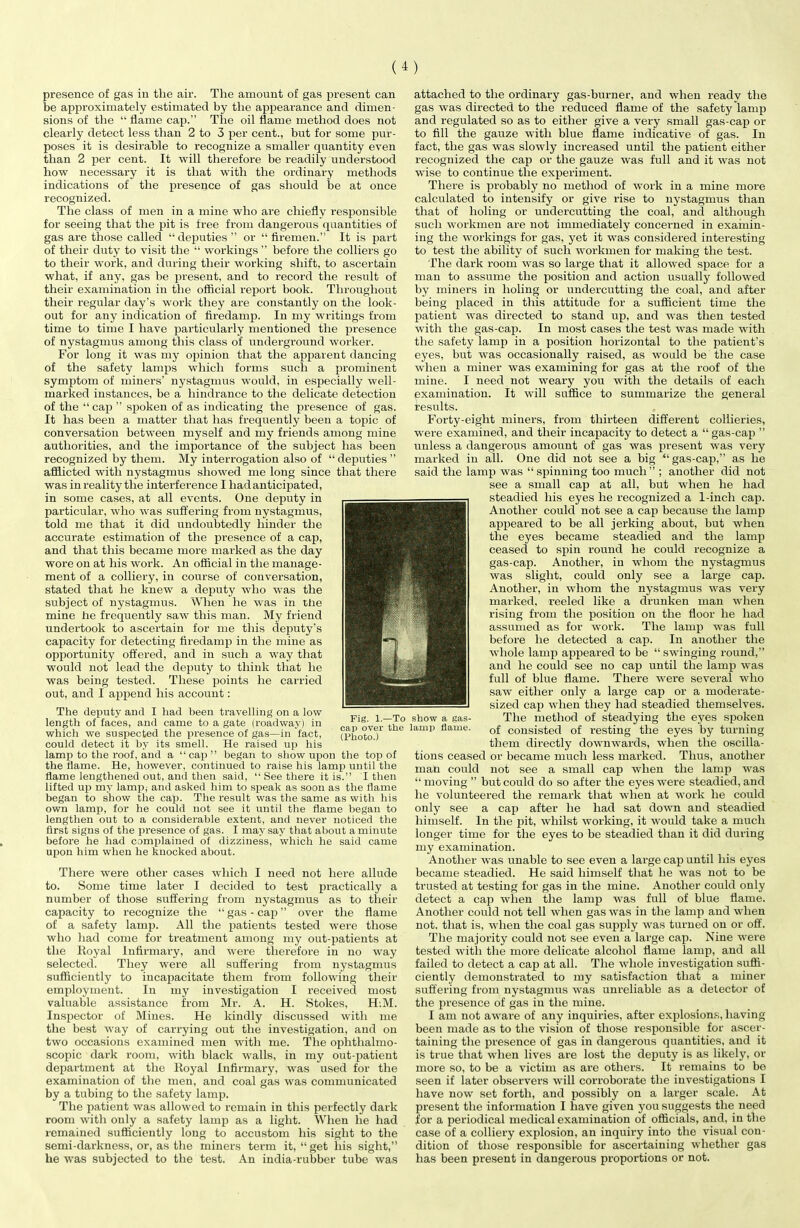 presence of gas in the air. The amount of gas present can be approximately estimated by the appearance and dimen- sions of the “ flame cap.” The oil flame method does not clearly detect less than 2 to 3 per cent., but for some pur- poses it is desirable to recognize a smaller quantity even than 2 per cent. It will therefore be readily understood how necessary it is that with the ordinary methods indications of the presence of gas should be at once recognized. The class of men in a mine who are chiefly responsible for seeing that the pit is free from dangerous quantities of gas are those called “ deputies ” or “ firemen.” It is part of their duty to visit the “ workings ” before the colliers go to their work, and during their working shift, to ascertain what, if any, gas be present, and to record the result of their examination in the official report book. Throughout their regular day’s work they are constantly on the look- out for any indication of firedamp. In my writings from time to time I have particularly mentioned the presence of nystagmus among this class of underground worker. For long it was my opinion that the apparent dancing of the safety lamps which forms such a prominent symptom of miners’ nystagmus would, in especially well- marked instances, be a hindrance to the delicate detection of the “ cap ” spoken of as indicating the presence of gas. It has been a matter that has frequently been a topic of conversation between myself and my friends among mine authorities, and the importance of the subject has been recognized by them. My interrogation also of “ deputies ” afflicted with nystagmus showed me long since that there was in reality the interference I had anticipated, in some cases, at all events. One deputy in particular, who was suffering from nystagmus, told me that it did undoubtedly hinder the accurate estimation of the presence of a cap, and that this became more marked as the day wore on at his work. An official in the manage- ment of a colliery, in course of conversation, stated that he knew a deputy who wras the subject of nystagmus. When he was in tlie mine he frequently saw this man. My friend undertook to ascertain for me this deputy’s capacity for detecting firedamp in the mine as opportunity offered, and in such a wray that would not lead the deputy to think that he was being tested. These points he carried out, and I append his account: The deputy and I had been travelling on a low length of faces, and came to a gate (roadway) in which we suspected the presence of gas—in fact, could detect it by its smell. He raised up his lamp to the roof, and a “cap” began to show upon the top of the flame. He, however, continued to raise his lamp until the flame lengthened out, and then said, “ See there it is.” I then lifted up my lamp* and asked him to speak as soon as the flame began to show the cap. The result was the same as with his own lamp, for he could not see it until the flame began to lengthen out to a considerable extent, and never noticed the first signs of the presence of gas. I may say that about a minute before he had complained of dizziness, which he said came upon him when he knocked about. There were other cases which I need not here allude to. Some time later I decided to test practically a number of those suffering from nystagmus as to their capacity to recognize the “gas-cap” over the flame of a safety lamp. All the patients tested were those who had come for treatment among my out-patients at the Royal Infirmary, and were therefore in no way selected. They were all suffering from nystagmus sufficiently to incapacitate them from following their employment. In my investigation I received most valuable assistance from Mr. A. H. Stokes, H.M. Inspector of Mines. He kindly discussed with me the best way of carrying out the investigation, and on two occasions examined men with me. Tlie ophthalmo- scopic dark room, with black walls, in my out-patient department at the Royal infirmary, was used for the examination of the men, and coal gas was communicated by a tubing to the safety lamp. The patient was allowed to remain in this perfectly dark room with only a safety lamp as a light. When he had remained sufficiently long to accustom his sight to the semi-darkness, or, as the miners term it, “get liis sight,” he was subjected to the test. An india-rubber tube was attached to the ordinary gas-burner, and when ready the gas was directed to the reduced flame of the safety lamp and regulated so as to either give a very small gas-cap or to fill the gauze with blue flame indicative of gas. In fact, the gas was slowly increased until the patient either recognized the cap or the gauze was full and it was not wise to continue the experiment. There is probably no method of work in a mine more calculated to intensify or give rise to nystagmus than that of holing or undercutting the coal, and although such workmen are not immediately concerned in examin- ing the workings for gas, yet it was considered interesting to test the ability of such workmen for making the test. The dark room was so large that it allowed space for a man to assume the position and action usually followed by miners in holing or undercutting the coal, and after being placed in this attitude for a sufficient time the patient was directed to stand up, and was then tested with the gas-cap. In most cases the test was made with the safety lamp in a position horizontal to the patient’s eyes, but was occasionally raised, as would be the case when a miner was examining for gas at the roof of the mine. I need not weary you with the details of each examination. It will suffice to summarize the general results. Forty-eight miners, from thirteen different collieries, were examined, and their incapacity to detect a “gas-cap ” unless a dangerous amount of gas was present was very marked in all. One did not see a big “gas-cap,” as he said the lamp was “spinning too much” ; another did not see a small cap at all, but when he had steadied his eyes he recognized a 1-inch cap. Another could not see a cap because the lamp appeared to be all jerking about, but when the eyes became steadied and the lamp ceased to spin round he could recognize a gas-cap. Another, in whom the nystagmus was slight, could only see a large cap. Another, in whom the nystagmus was very marked, reeled like a drunken man when rising from the position on the floor he had assumed as for work. The lamp was full before he detected a cap. In another the whole lamp appeared to be “ swinging round,” and he could see no cap until the lamp was full of blue flame. There were several who saw either only a large cap or a moderate- sized cap when they had steadied themselves. The method of steadying the eyes spoken of consisted of resting the eyes by turning them directly downwards, when the oscilla- tions ceased or became much less marked. Thus, another man could not see a small cap when the lamp was “moving ” but could do so after the eyes were steadied, and he volunteered the remark that when at work he could only see a cap after he had sat down and steadied himself. In the pit, whilst working, it would take a much longer time for the eyes to be steadied than it did during my examination. Another was unable to see even a large cap until his eyes became steadied. He said himself that he was not to be trusted at testing for gas in the mine. Another could only detect a cap when the lamp was full of blue flame. Another could not tell when gas was in the lamp and when not, that is, when the coal gas supply was turned on or off. The majority could not see even a large cap. Nine were tested with the more delicate alcohol flame lamp, and all failed to detect a cap at all. The whole investigation suffi- ciently demonstrated to my satisfaction that a miner suffering from nystagmus was unreliable as a detector of the presence of gas in the mine. I am not aware of any inquiries, after explosions, having been made as to the vision of those responsible for ascer- taining the presence of gas in dangerous quantities, and it is true that when lives are lost the deputy is as likely, or more so, to be a victim as are others. It remains to be seen if later observers will corroborate the investigations I have now set forth, and possibly on a larger scale. At present the information I have given you suggests the need for a periodical medical examination of officials, and, in the case of a colliery explosion, an inquiry into the visual con- dition of those responsible for ascertaining whether gas has been present in dangerous proportions or not. Fig. 1.—To show a gas- cap over the lamp flame. (Fhoto.)