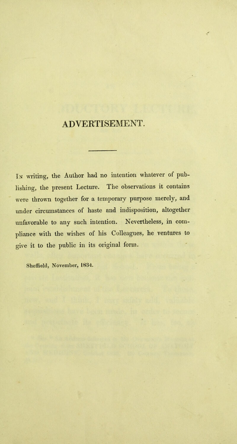 ADVERTISEMENT. In writing, the Author had no intention whatever of pub- lishing, the present Lecture. The observations it contains were thrown together for a temporary purpose merely, and under circumstances of haste and indisposition, altogether unfavorable to any such intention. Nevertheless, in com- pliance with the wishes of his Colleagues, he ventures to give it to the public in its original form. Sheffield, November, 1834.