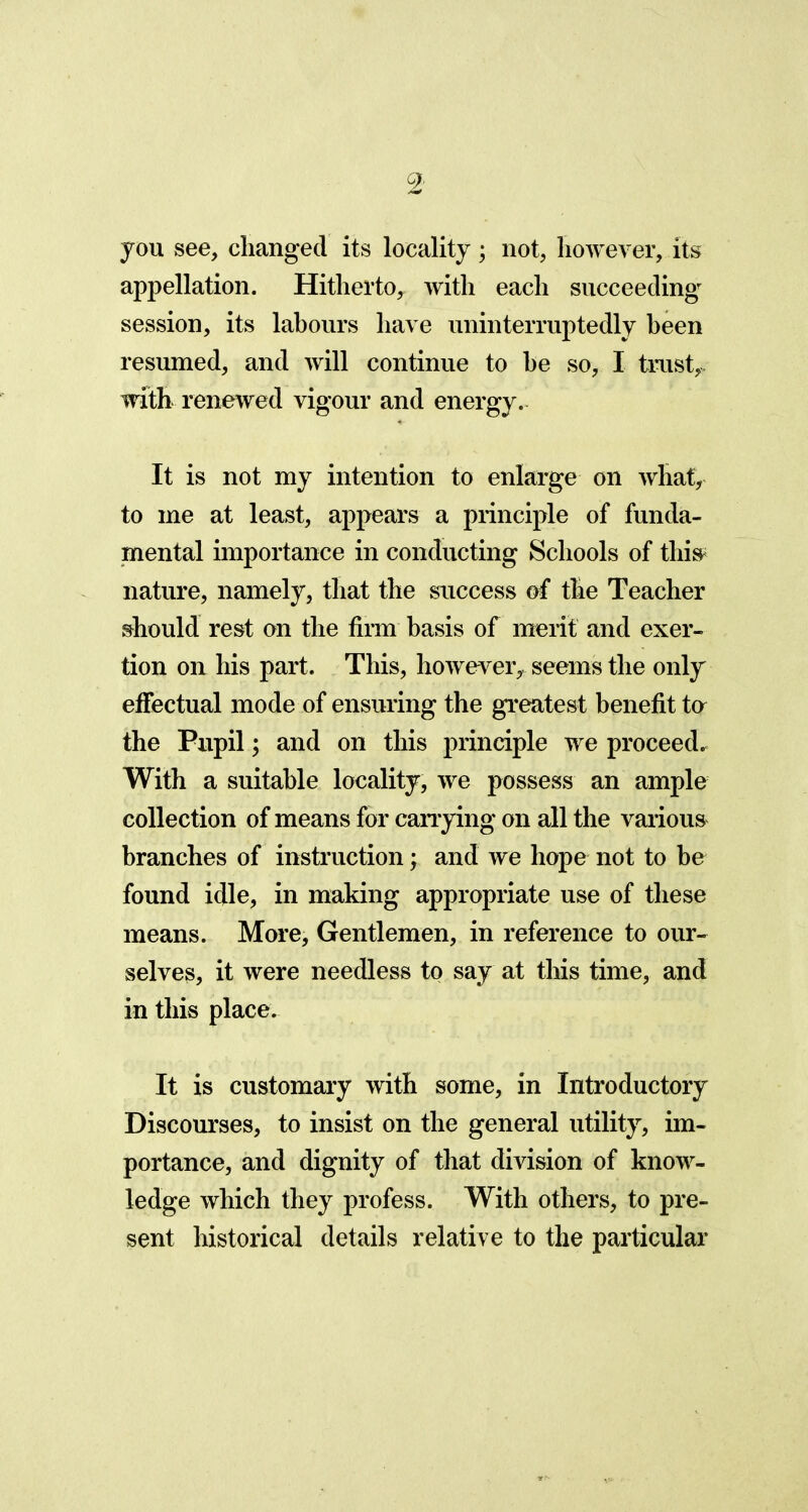 you see, changed its locality; not, however, its appellation. Hitherto,, with each succeeding' session, its labours have uninterruptedly been resumed, and will continue to be so, I trust,, with renewed vigour and energy. It is not my intention to enlarge on what, to me at least, appears a principle of funda- mental importance in conducting Schools of this nature, namely, that the success of the Teacher should rest on the firm basis of merit and exer- tion on his part. This, however, seems the only effectual mode of ensuring the greatest benefit to the Pupil; and on this principle we proceed. With a suitable locality, we possess an ample collection of means for carrying on all the various branches of instruction; and we hope not to be found idle, in making appropriate use of these means. More, Gentlemen, in reference to our- selves, it were needless to say at this time, and in this place. It is customary with some, in Introductory Discourses, to insist on the general utility, im- portance, and dignity of that division of know- ledge which they profess. With others, to pre- sent historical details relative to the particular