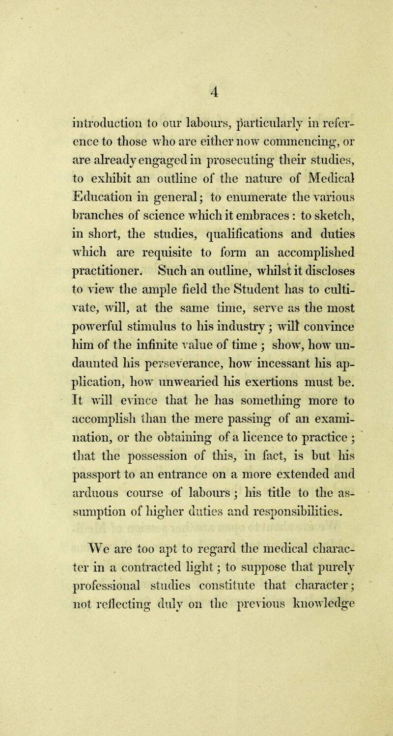 introduction to our labours, particularly in refer- ence to those who are either now commencing, or are already engage cl in prosecuting their studies, to exhibit an outline of the nature of Medical Education in general; to enumerate the various branches of science which it embraces : to sketch, in short, the studies, qualifications and duties which are requisite to form an accomplished practitioner. Such an outline, whilst it discloses to view the ample field the Student has to culti- vate, will, at the same time, serve as the most powerful stimulus to his industry; wilt convince him of the infinite value of time ; show, how un- daunted his perseverance, how incessant his ap- plication, how unwearied his exertions must be. It will evince that he has something more to accomplish than the mere passing of an exami- nation, or the obtaining of a licence to practice ; that the possession of this, in fact, is but his passport to an entrance on a more extended and arduous course of labours; his title to the as- sumption of higher duties and responsibilities. We are too apt to regard the medical charac- ter in a contracted light; to suppose that purely professional studies constitute that character; not reflecting duly on the previous knowledge