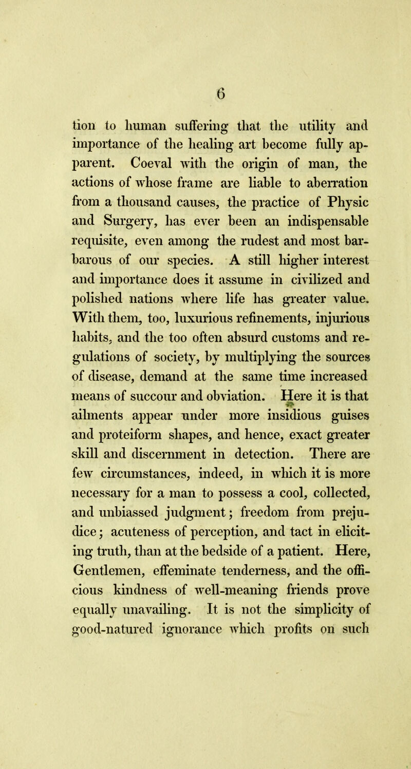 tion to human suffering that the utility and importance of the healing art become fully ap- parent. Coeval with the origin of man, the actions of whose frame are liable to aberration from a thousand causes, the practice of Physic and Surgery, has ever been an indispensable requisite, even among the rudest and most bar- barous of our species. A still higher interest and importance does it assume in civilized and polished nations where life has greater value. With them, too, luxurious refinements, injurious habits, and the too often absurd customs and re- gulations of society, by multiplying the sources of disease, demand at the same time increased means of succour and obviation. Here it is that ailments appear under more insidious guises and proteiform shapes, and hence, exact greater skill and discernment in detection. There are few circumstances, indeed, in which it is more necessary for a man to possess a cool, collected, and unbiassed judgment; freedom from preju- dice ; acuteness of perception, and tact in elicit- ing truth, than at the bedside of a patient. Here, Gentlemen, effeminate tenderness, and the offi- cious kindness of well-meaning friends prove equally unavailing. It is not the simplicity of good-natured ignorance which profits on such