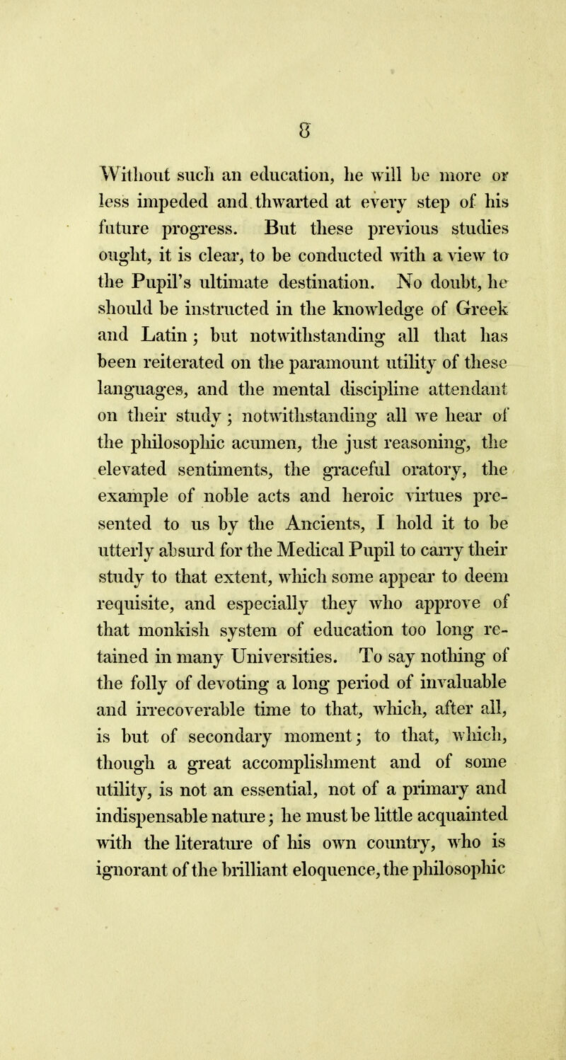 Without such an education, he will be more or less impeded and thwarted at every step of his future progress. But these previous studies ought, it is clear, to be conducted with a view to the Pupil’s ultimate destination. No doubt, he should be instructed in the knowledge of Greek and Latin; but notwithstanding all that has been reiterated on the paramount utility of these languages, and the mental discipline attendant on their study; notwithstanding all we hear of the philosophic acumen, the just reasoning, the elevated sentiments, the graceful oratory, the example of noble acts and heroic virtues pre- sented to us by the Ancients, I hold it to be utterly absurd for the Medical Pupil to carry their study to that extent, which some appear to deem requisite, and especially they who approve of that monkish system of education too long re- tained in many Universities. To say nothing of the folly of devoting a long period of invaluable and irrecoverable time to that, which, after all, is but of secondary moment; to that, which, though a great accomplishment and of some utility, is not an essential, not of a primary and indispensable nature; he must be little acquainted with the literature of his own country, who is ignorant of the brilliant eloquence, the philosophic