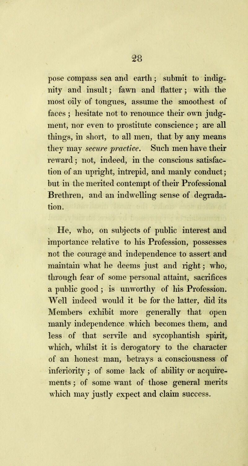 pose compass sea and earth; submit to indig- nity and insult; fawn and flatter; with the most oily of tongues, assume the smoothest of faces ; hesitate not to renounce their own judg- ment, nor even to prostitute conscience; are all things, in short, to all men, that by any means they may secure practice. Such men have their reward; not, indeed, in the conscious satisfac- tion of an upright, intrepid, and manly conduct; but in the merited contempt of their Professional Brethren, and an indwelling sense of degrada- tion. He, who, on subjects of public interest and importance relative to his Profession, possesses not the courage and independence to assert and maintain what he deems just and right; who, through fear of some personal attaint, sacrifices a public good ; is unworthy of his Profession. Well indeed would it be for the latter, did its Members exhibit more generally that open manly independence which becomes them, and less of that servile and sycophantish spirit, which, whilst it is derogatory to the character of an honest man, betrays a consciousness of inferiority; of some lack of ability or acquire- ments ; of some want of those general merits which may justly expect and claim success.