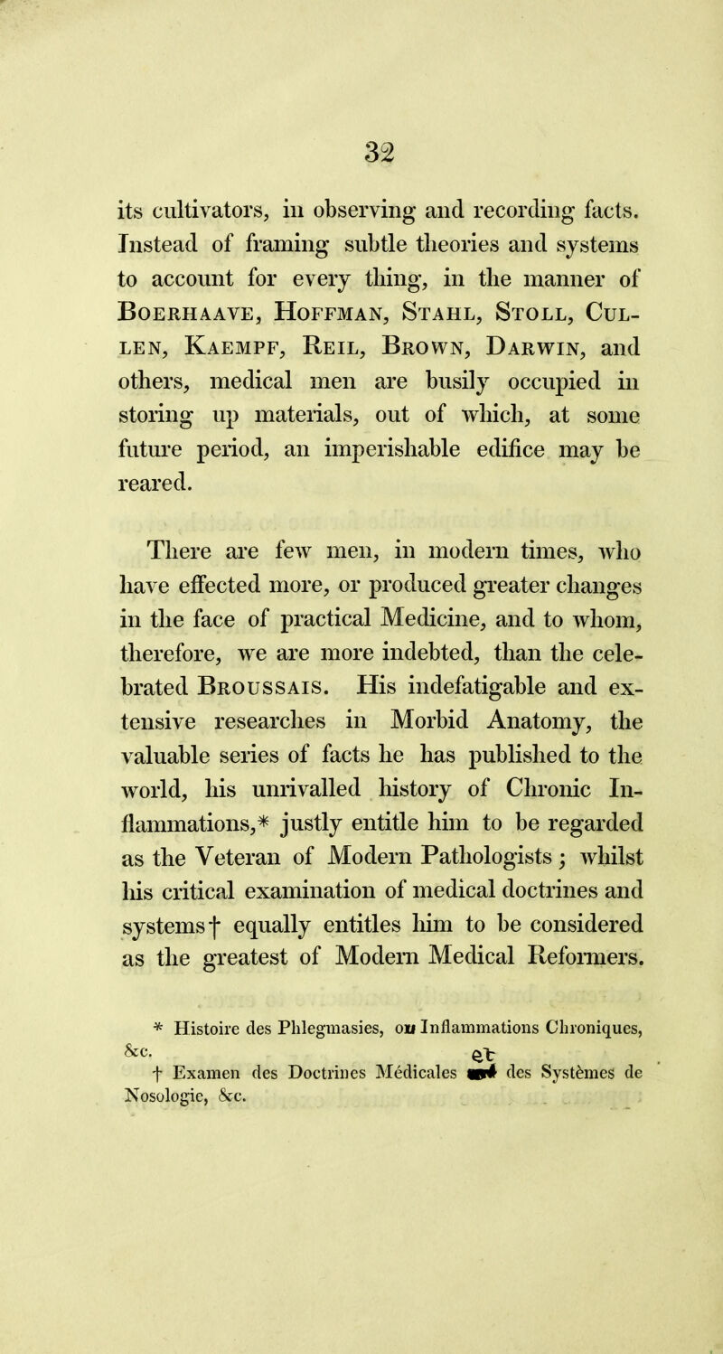 its cultivators, in observing and recording facts. Instead of framing subtle theories and systems to account for every thing, in the manner of Boerhaave, Hoffman, Stahl, Stoll, Cul- len, Kaempf, Reil, Brown, Darwin, and others, medical men are busily occupied in storing up materials, out of which, at some future period, an imperishable edifice may be reared. There are few men, in modern times, who have effected more, or produced greater changes in the face of practical Medicine, and to whom, therefore, we are more indebted, than the cele- brated Broussais. His indefatigable and ex- tensive researches in Morbid Anatomy, the valuable series of facts he has published to the world, his unrivalled history of Chronic In- flammations,* justly entitle him to be regarded as the Veteran of Modern Pathologists ; whilst his critical examination of medical doctrines and systems j* equally entitles him to be considered as the greatest of Modern Medical Reformers. * Histoire des Phlegmasies, oil Inflammations Chroniques, &c. f Examen des Doctrines Medicales m4 des Syst£mes de Nosologic, &c.