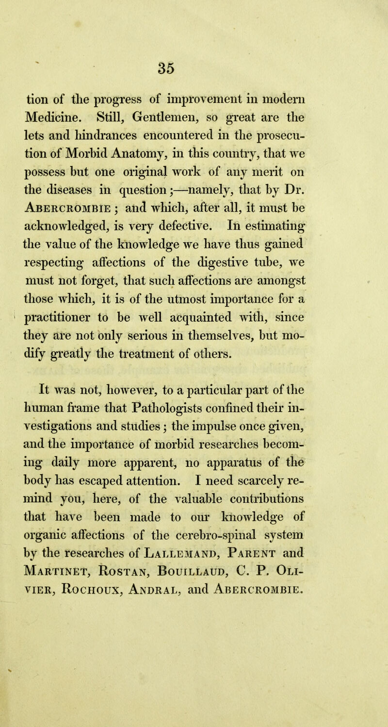 tion of the progress of improvement in modern Medicine. Still, Gentlemen, so great are the lets and hindrances encountered in the prosecu- tion of Morbid Anatomy, in this country, that we possess but one original work of any merit on the diseases in question;—namely, that by Dr. Abercrombie ; and which, after all, it must be acknowledged, is very defective. In estimating the value of the knowledge we have thus gained respecting affections of the digestive tube, we must not forget, that such affections are amongst those which, it is of the utmost importance for a practitioner to be well acquainted with, since they are not only serious in themselves, but mo- dify greatly the treatment of others. It was not, however, to a particular part of the human frame that Pathologists confined their in- vestigations and studies; the impulse once given, and the importance of morbid researches becom- ing daily more apparent, no apparatus of the body has escaped attention. I need scarcely re- mind you, here, of the valuable contributions that have been made to our knowledge of organic affections of the cerebro-spinal system by the researches of Lallemand, Parent and Martinet, Rostan, Rouillaud, C. P. Oli- vier, Rochoux, Andral, and Abercrombie.