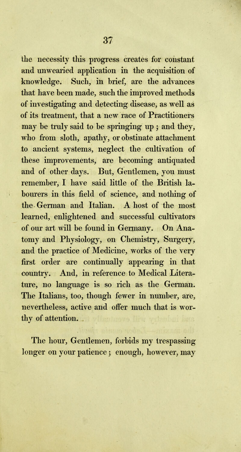 the necessity this progress creates for constant and unwearied application in the acquisition of knowledge. Such, in brief, are the advances that have been made, such the improved methods of investigating and detecting disease, as well as of its treatment, that a new race of Practitioners may be truly said to be springing up ; and they, who from sloth, apathy, or obstinate attachment to ancient systems, neglect the cultivation of these improvements, are becoming antiquated and of other days. But, Gentlemen, you must remember, I have said little of the British la- bourers in this field of science, and nothing of the German and Italian. A host of the most learned, enlightened and successful cultivators of our art will be found in Germany. On Ana- tomy and Physiology, on Chemistry, Surgery, and the practice of Medicine, works of the very first order are continually appearing in that country. And, in reference to Medical Litera- ture, no language is so rich as the German. The Italians, too, though fewer in number, are, nevertheless, active and offer much that is wor- thy of attention. The hour, Gentlemen, forbids my trespassing longer on your patience; enough, however, may