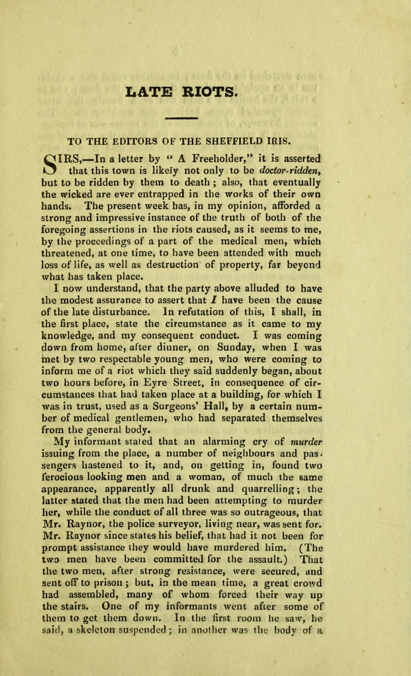 LATE RIOTS. TO THE EDITORS OF THE SHEFFIELD IRIS. SIRS,—In a letter by  A Freeholder, it is asserted that this town is likely not only to be doctor-ridden, but to be ridden by them to death ; also, that eventually the wicked are ever entrapped in the works of their own hands. The present week has, in my opinion, afforded a strong and impressive instance of the truth of both of the foregoing assertions in the riots caused, as it seems to me, by the proceedings of a part of the medical men, which threatened, at one time, to have been attended with much loss of life, as well as destruction of property, far beyond what has taken place. I now understand, that the party above alluded to have the modest assurance to assert that I have been the cause of the late disturbance. In refutation of this, I shall, in the first place, state the circumstance as it came to my knowledge, and my consequent conduct. I was coming down from home, after dinner, on Sunday, when I was met by two respectable young men, who were coming to inform me of a riot which they said suddenly began, about two hours before, in Eyre Street, in consequence of cir- cumstances that had taken place at a building, for which I was in trust, used as a Surgeons' Hall, by a certain num- ber of medical gentlemen, who had separated themselves from the general body. My informant stated that an alarming cry of murder issuing from the place, a number of neighbours and pas. sengers hastened to it, and, on getting in, found two ferocious looking men and a woman, of much the same appearance, apparently all drunk and quarrelling; the latter stated that the men had been attempting to murder her, while the conduct of all three was so outrageous, that Mr. Raynor, the police surveyor, living near, was sent for. Mr. Raynor since states his belief, that had it not been for prompt assistance they would have murdered him. (The two men have been committed for the assault.) That the two men, after strong resistance, were secured, and sent off to prison ; but, in the mean time, a great crowd had assembled, many of whom forced their way up the stairs. One of my informants went after some of them to get them down. In the first room he saw, he said, a skeleton suspended; in another was the body of a