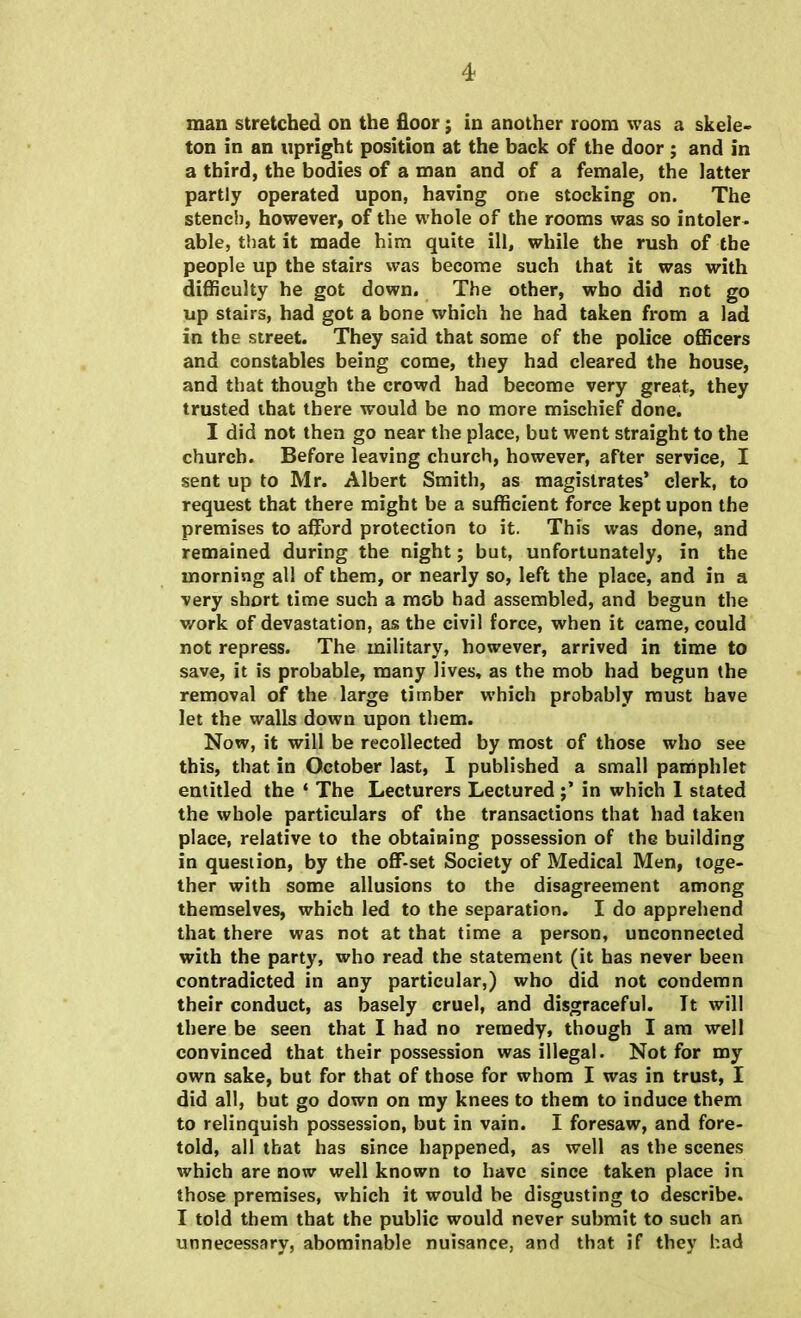 man stretched on the floor; in another room was a skele- ton in an upright position at the back of the door ; and in a third, the bodies of a man and of a female, the latter partly operated upon, having one stocking on. The stench, however, of the whole of the rooms was so intoler * able, that it made him quite ill, while the rush of the people up the stairs was become such that it was with difficulty he got down. The other, who did not go up stairs, had got a bone which he had taken from a lad in the street. They said that some of the police officers and constables being come, they had cleared the house, and that though the crowd had become very great, they trusted that there would be no more mischief done. I did not then go near the place, but went straight to the church. Before leaving church, however, after service, I sent up to Mr. Albert Smith, as magistrates' clerk, to request that there might be a sufficient force kept upon the premises to afford protection to it. This was done, and remained during the night; but, unfortunately, in the morning all of them, or nearly so, left the place, and in a very short time such a mob had assembled, and begun the work of devastation, as the civil force, when it came, could not repress. The military, however, arrived in time to save, it is probable, many lives, as the mob had begun the removal of the large timber which probably must have let the walls down upon them. Now, it will be recollected by most of those who see this, that in October last, I published a small pamphlet entitled the S The Lecturers Lecturedin which I stated the whole particulars of the transactions that had taken place, relative to the obtaining possession of the building in question, by the off-set Society of Medical Men, toge- ther with some allusions to the disagreement among themselves, which led to the separation. I do apprehend that there was not at that time a person, unconnected with the party, who read the statement (it has never been contradicted in any particular,) who did not condemn their conduct, as basely cruel, and disgraceful. It will there be seen that I had no remedy, though I am well convinced that their possession was illegal. Not for my own sake, but for that of those for whom I was in trust, I did all, but go down on my knees to them to induce them to relinquish possession, but in vain. I foresaw, and fore- told, all that has since happened, as well as the scenes which are now well known to have since taken place in those premises, which it would be disgusting to describe. I told them that the public would never submit to such an unnecessary, abominable nuisance, and that if they had