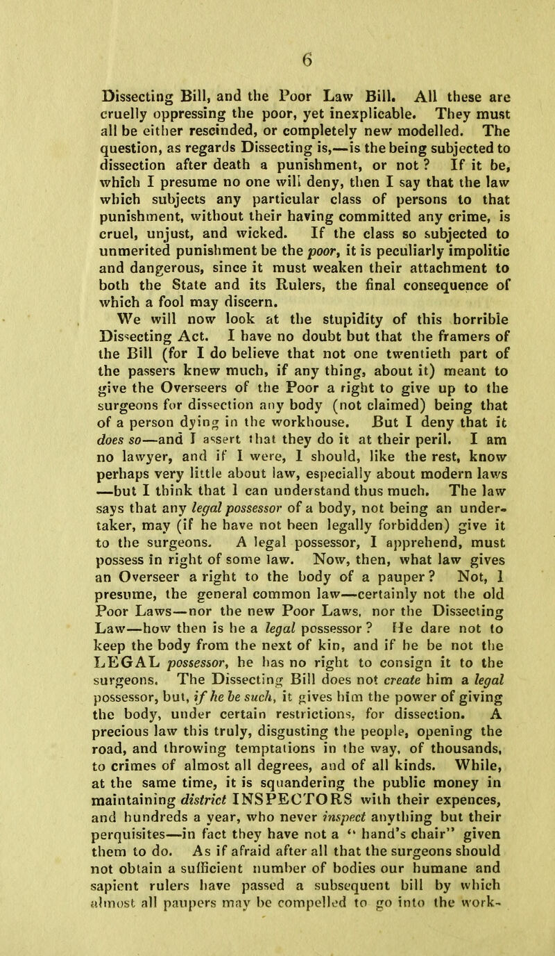 Dissecting Bill, and the Poor Law Bill. All these are cruelly oppressing the poor, yet inexplicable. They must all be either rescinded, or completely new modelled. The question, as regards Dissecting is,—is the being subjected to dissection after death a punishment, or not ? If it be, which I presume no one will deny, then I say that the law which subjects any particular class of persons to that punishment, without their having committed any crime, is cruel, unjust, and wicked. If the class so subjected to unmerited punishment be the poor, it is peculiarly impolitic and dangerous, since it must weaken their attachment to both the State and its Rulers, the final consequence of which a fool may discern. We will now look at the stupidity of this horrible Dissecting Act. I have no doubt but that the framers of the Bill (for I do believe that not one twentieth part of the passers knew much, if any thing, about it) meant to give the Overseers of the Poor a right to give up to the surgeons for dissection any body (not claimed) being that of a person dying in the workhouse. But I deny that it does so—and I assert that they do it at their peril. I am no lawyer, and if I were, 1 should, like the rest, know perhaps very little about law, especially about modern laws —but I think that 1 can understand thus much. The law says that any legal possessor of a body, not being an under- taker, may (if he have not been legally forbidden) give it to the surgeons. A legal possessor, I apprehend, must possess in right of some law. Now, then, what law gives an Overseer a right to the body of a pauper ? Not, 1 presume, the general common law—certainly not the old Poor Laws—nor the new Poor Laws, nor the Dissecting Law—how then is he a legal possessor ? He dare not to keep the body from the next of kin, and if he be not the LEGAL possessor, he has no right to consign it to the surgeons. The Dissecting Bill does not create him a legal possessor, but, if he be such, it gives him the power of giving the body, under certain restrictions, for dissection. A precious law this truly, disgusting the people, opening the road, and throwing temptations in the way, of thousands, to crimes of almost all degrees, and of all kinds. While, at the same time, it is squandering the public money in maintaining district INSPECTORS with their expences, and hundreds a year, who never inspect anything but their perquisites—in fact they have not a  hand's chair given them to do. As if afraid after all that the surgeons should not obtain a sufficient number of bodies our humane and sapient rulers have passed a subsequent bill by which almost all paupers may be compelled to go into the work-