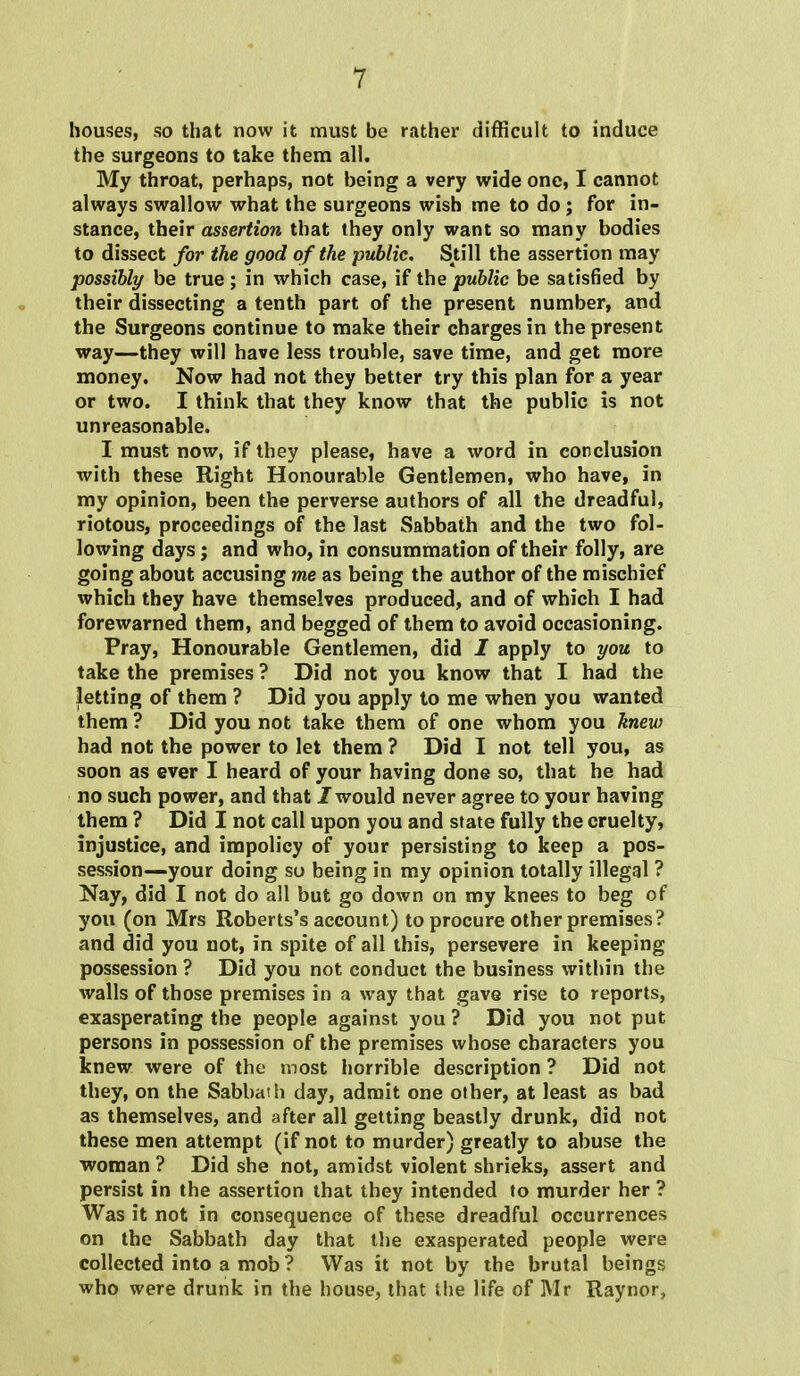 houses, so that now it must be rather difficult to induce the surgeons to take them all. My throat, perhaps, not being a very wide one, I cannot always swallow what the surgeons wish me to do; for in- stance, their assertion that they only want so many bodies to dissect for the good of the public. Still the assertion may possibly be true; in which case, if the public be satisfied by their dissecting a tenth part of the present number, and the Surgeons continue to make their charges in the present way—they will have less trouble, save time, and get more money. Now had not they better try this plan for a year or two. I think that they know that the public is not unreasonable. I must now, if they please, have a word in conclusion with these Right Honourable Gentlemen, who have, in my opinion, been the perverse authors of all the dreadful, riotous, proceedings of the last Sabbath and the two fol- lowing days; and who, in consummation of their folly, are going about accusing me as being the author of the mischief which they have themselves produced, and of which I had forewarned them, and begged of them to avoid occasioning. Pray, Honourable Gentlemen, did I apply to you to take the premises ? Did not you know that I had the letting of them ? Did you apply to me when you wanted them ? Did you not take them of one whom you knew had not the power to let them ? Did I not tell you, as soon as ever I heard of your having done so, that he had no such power, and that / would never agree to your having them ? Did I not call upon you and state fully the cruelty, injustice, and impolicy of your persisting to keep a pos- session—your doing so being in my opinion totally illegal ? Nay, did I not do all but go down on my knees to beg of you (on Mrs Roberts's account) to procure other premises? and did you not, in spite of all this, persevere in keeping possession ? Did you not conduct the business within the walls of those premises in a way that gave rise to reports, exasperating the people against you ? Did you not put persons in possession of the premises whose characters you knew were of the most horrible description ? Did not they, on the Sabbath day, admit one other, at least as bad as themselves, and after all getting beastly drunk, did not these men attempt (if not to murder) greatly to abuse the woman ? Did she not, amidst violent shrieks, assert and persist in the assertion that they intended to murder her ? Was it not in consequence of these dreadful occurrences on the Sabbath day that the exasperated people were collected into a mob? Was it not by the brutal beings who were drunk in the house, that the life of Mr Raynor,
