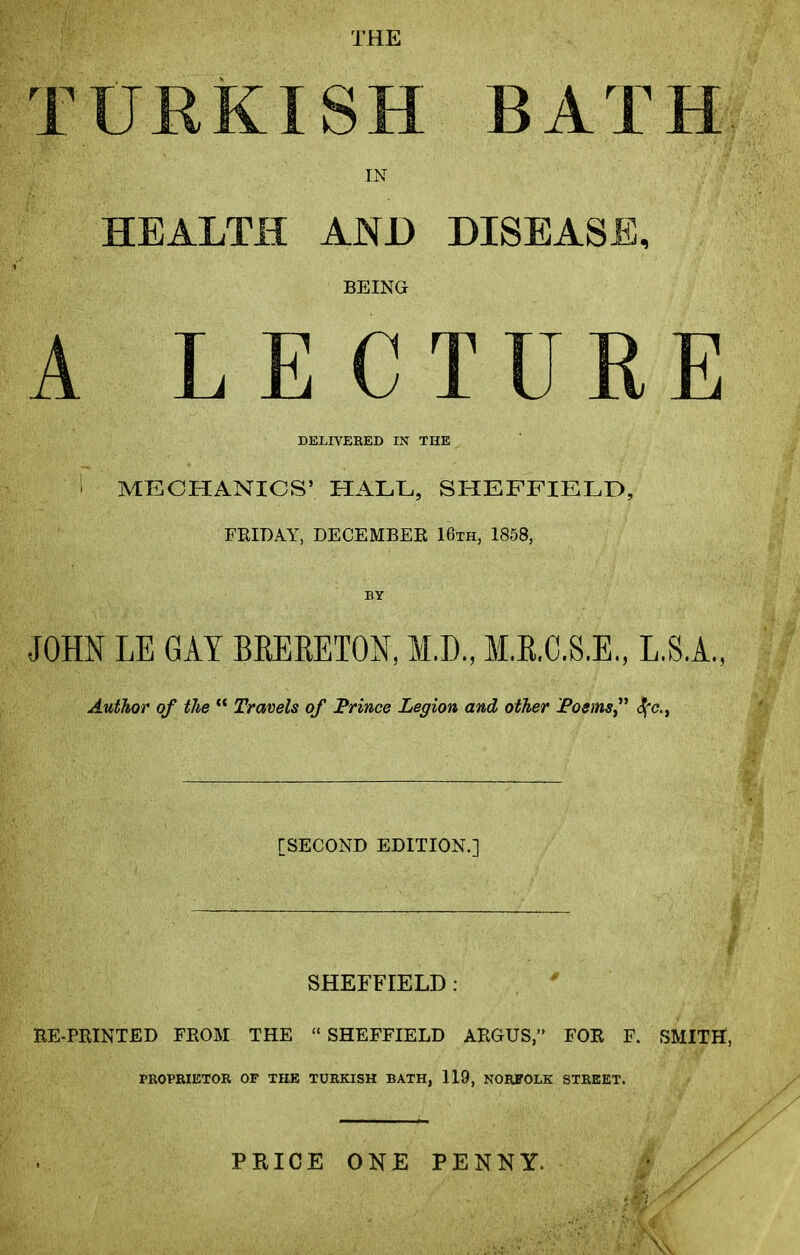 THE TURKISH BATH IN HEALTH AND DISEASE, BEING ALE CTURE DELIVERED IN THE i MECHANICS’ HALE, SHEFFIELD, FRIDAY, DECEMBER 16th, 1858, BY JOHN LE GAY BKERETON, M.D., M.B.C.S.E., L.S.A., Author of the “ Travels of Prince Legion and other Poems,” $c., [SECOND EDITION.] SHEFFIELD : RE-PRINTED FROM THE “ SHEFFIELD ARGUS,” FOR F. SMITH, PROPRIETOR OF THE TURKISH BATH, 119, NORFOLK STREET. PRICE ONE PENNY.