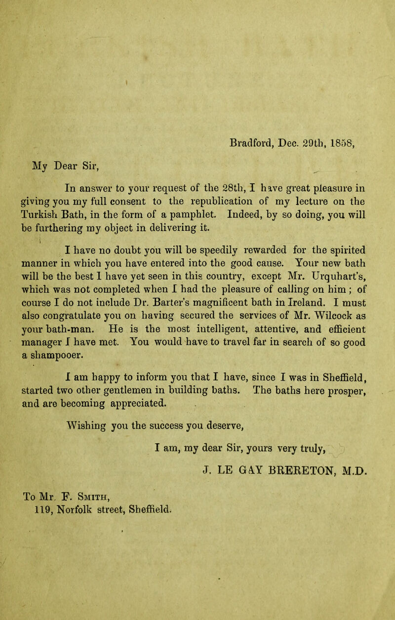 Bradford, Dec. 29th, 1858, My Dear Sir, In answer to your request of the 28th, I have great pleasure in giving you my full consent to the republication of my lecture on the Turkish Bath, in the form of a pamphlet. Indeed, by so doing, you will be furthering my object in delivering it. I I have no doubt you will be speedily rewarded for the spirited manner in which you have entered into the good cause. Your new bath will be the best 1 have yet seen in this country, except Mr. Urquhart’s, which was not completed when I had the pleasure of calling on him; of course I do not include Dr. Barter’s magnificent bath in Ireland. I must also congratulate you on having secured the services of Mr. Wilcock as your bath-man. He is the most intelligent, attentive, and efficient manager I have met. You would have to travel far in search of so good a sliampooer. I am happy to inform you that I have, since I was in Sheffield, started two other gentlemen in building baths. The baths here prosper, and are becoming appreciated. Wishing you the success you deserve, I am, my dear Sir, yours very truly, To Mr, E. Smith, 119, Norfolk street, Sheffield. J. LE G&Y BRERETON, M.D.