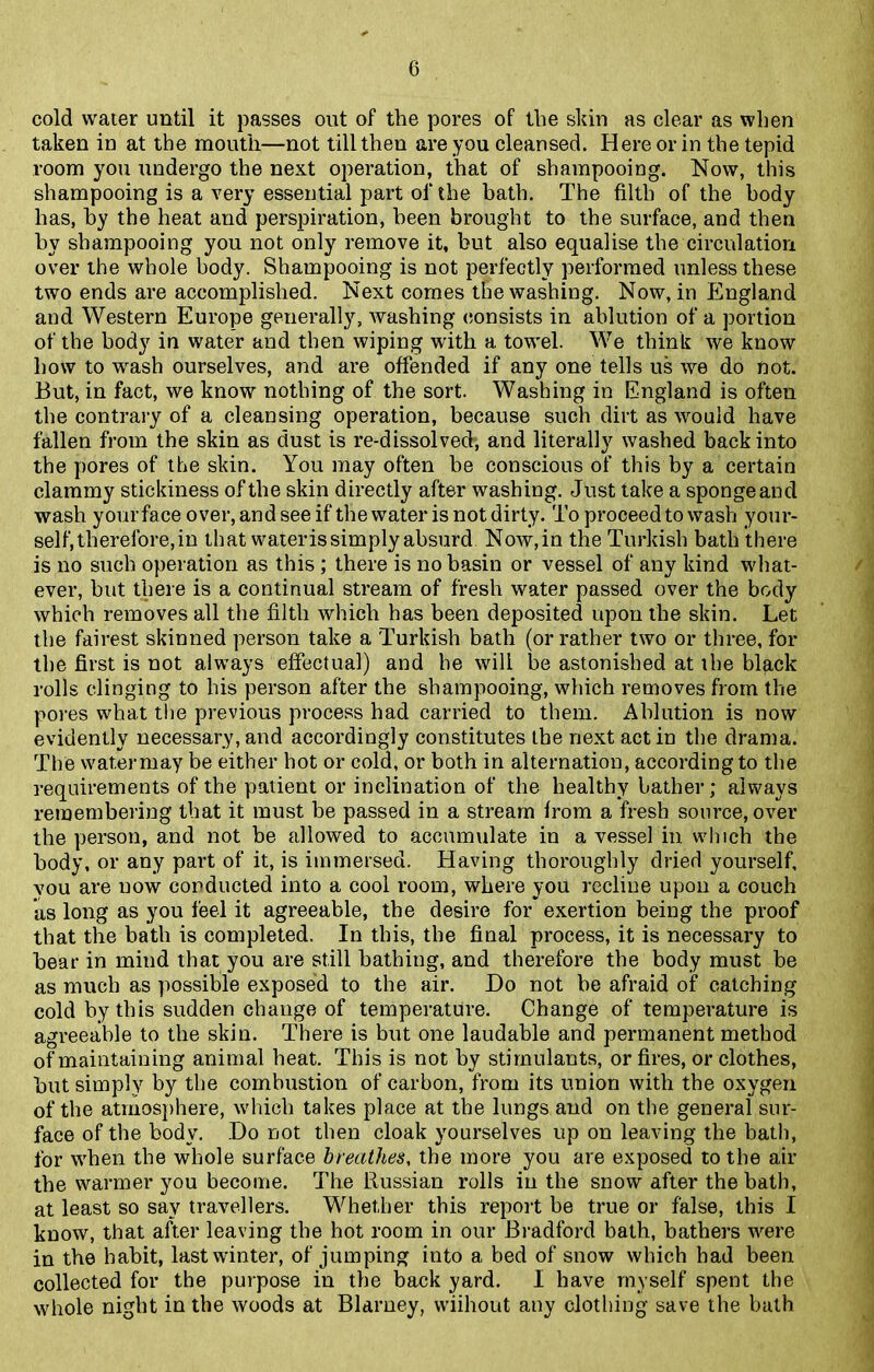 cold water until it passes out of the pores of the sldn as clear as when taken in at the mouth—not till then are you cleansed. Here or in the tepid room you undergo the next operation, that of shampooing. Now, this shampooing is a very essential part of the bath. The filth of the body has, by the heat and perspiration, been brought to the surface, and then by shampooing you not only remove it, but also equalise the circulation over the whole body. Shampooing is not perfectly performed unless these two ends are accomplished. Next comes the washing. Now, in England and Western Europe generally, washing consists in ablution of a portion of the body in water and then wiping with a towel. We think we know how to wash ourselves, and are offended if any one tells us we do not. But, in fact, we know nothing of the sort. Washing in England is often the contrary of a cleansing operation, because such dirt as would have fallen from the skin as dust is re-dissolved, and literally washed back into the pores of the skin. You may often be conscious of this by a certain clammy stickiness of the skin directly after washing. Just take a sponge and wash your face over, and see if the water is not dirty. To proceed to wash your- self, therefore, in that waterissimply absurd Now,in the Turkish bath there is no such operation as this ; there is no basin or vessel of any kind what- ever, but there is a continual stream of fresh water passed over the body which removes all the filth which has been deposited upon the skin. Let the fairest skinned person take a Turkish bath (or rather two or three, for the first is not always effectual) and he will be astonished at the black rolls clinging to his person after the shampooing, which removes from the pores what the previous process had carried to them. Ablution is now evidently necessary, and accordingly constitutes the next act in the drama. The watermay be either hot or cold, or both in alternation, according to the requirements of the patient or inclination of the healthy bather; always remembering that it must be passed in a stream from a fresh source, over the person, and not be allowed to accumulate in a vessel in winch the body, or any part of it, is immersed. Having thoroughly dried yourself, you are uow conducted into a cool room, where you recline upon a couch as long as you feel it agreeable, the desire for exertion being the proof that the bath is completed. In this, the final process, it is necessary to bear in mind that you are still bathing, and therefore the body must be as much as possible exposed to the air. Do not be afraid of catching cold by this sudden change of temperature. Change of temperature is agreeable to the skin. There is but one laudable and permanent method of maintaining animal heat. This is not by stimulants, or fires, or clothes, but simply by the combustion of carbon, from its union with the oxygen of the atmosphere, which takes place at the lungs and on the general sur- face of the body. Do not then cloak yourselves up on leaving the bath, for when the whole surface breathes, the more you are exposed to the air the warmer you become. The Russian rolls in the snow after the bath, at least so sav travellers. Whether this report be true or false, this I know, that after leaving the hot room in our Bradford bath, bathers were in the habit, last winter, of jumping into a bed of snow which had been collected for the purpose in the back yard. I have myself spent the whole night in the woods at Blarney, wiihout any clothing save the bath