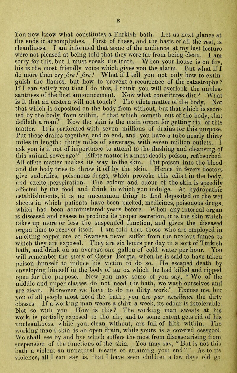 You now know wliat constitutes a Turkish bath. Let us next glance at the ends it accomplishes. First of these, and the basis of all the rest, is cleanliness. I am informed that some of the audience at my last lecture were not pleased at being told that they were far from being clean. I am sorry for this, but I must sneak the truth. When your house is on fire, his is the most friendly voice which gives you the alarm. But what if I do more than cry fire! fire ! What if I tell you not only how to extin- guish the flames, but how to prevent a recurrence of the catastrophe ? If I can satisfy you that I do this, I think you will overlook the unplea- santness of the first announcement. Now what constitutes dirt ? What is it that an eastern will not touch? The effete matter of the body. Not that which is deposited on the body from without, but that which is secre- ted by the body from within, “ that vyiiich cometh out of the bodv, that defileth a man.” Now the skin is the main organ for getting rid of this matter. It is perforated with seven millions of drains for this purpose. Put those drains together, end to end, and you have a tube nearly thirty miles in length ; thirty miles of sewerage, with seven million outlets, j ask you is it not of importance to attend to the flushing and cleansing of this animal sewerage ? Effete matter is a most deadly poison, reabsorbed. All effete matter makes its way to the skin. Put poison into the blood and the body tries to throw it off by the skin. Hence in fevers doctors give sudorifics, poisonous drugs, which provoke this effort in the body, and excite perspiration. The colour and odour of the skin is speedily affected by the food and drink in which you indulge. At hydropathic establishments, it is no uncommon thing to find deposited on the wet sheets in which patients have been packed, medicines, poisonous drugs, which had been administered years before. When any internal organ is diseased and ceases to produce its proper secretion, it is the skin which takes up more or less the suspended function, and gives the diseased organ time to recover itself. I am told that those who are employed in smelting copper ore at Swansea never suffer from the noxious fumes to which they are exposed. They are six hours per day in a sort of Turkish bath, and drink on an average one gallon of cold water per hour. You will remember the story of Caesar Borgia, when he is said to have taken poison himself to induce his victim to do so. He escaped death by enveloping himself in the body of an ox which he had killed and ripped open for the purpose. Now you may some of you sav, “ We of the middle and upper classes do not need the bath, we wash ourselves and are clean. Moreover we have to do no dirty work.” Excuse me, but you of all people most need the bath; you are par excellence the dirty classes If a working man wears a shirt a week, its odour is intolerable. Not so with you. How is this? The working man sweats at his work, is partially exposed to the air, and to some extent gets rid of his uncleanliness, while you, clean without, are full of filth within. The working man’s skin is an open drain, while yours is a covered cesspool- We shall see by and bye which suffers the most from diseasearising from suspension of the functions of the skin. You may say, “ But is not this bath a violent an unnatural means of attaining your end?” As to its violence, all J can say is, that J have seen children a few days old go
