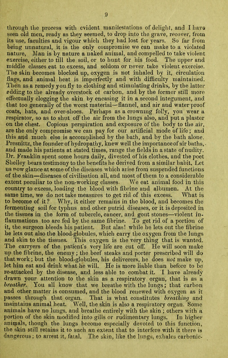 through llie process with evident manifestations of delight, and I have seen old men, ready as they seemed, to drop into the grave, recover, from its use, faculties and vigour which they had lost for years. So far from being unnatural, it is the only compromise we can make to a violated nature, Man is by nature a naked animal, and compelled to take violent exercise, either to till the soil, or to hunt for his food. The upper and middle classes eat to excess, and seldom or never take violent exercise. The skin becomes blocked up, oxygen is not inhaled by it, circulation flags, and animal heat is imperfectly and with difficulty maintained. Then as a remedy you fly to clothing and stimulating drinks, by the latter adding to the already overstock of carbon, and by the former still more effectually clogging the skin by encasing it in a second integument, and that too generally of the worst material—flannel, and air and water proof coats, hats, and over-shoes. Perhaps as a crowning folly, you wear a respirator, so as to shut off the air from the lungs also, and put a plaster on the chest. Copious perspiration and exposure of the body to the air, are the only compromise we can pay for our artificial mode of life ; and this and much else is accomplished by the bath, and by the bath alone. Presnittz, the founder of hydropathy, knew well the importance of air baths, • and made his patients at stated times, range the fields in a state of nudity. Dr. Franklin spent some hours daily, divested of his clothes, and the poet Shelley bears testimony to the benefits he derived from a similar habit. Let us now glance at some of the diseases which arise from suspended functions of the skin—diseases of civilisation all, and most of them to a considerable extent peculiar to the non-working classes. We eat animal food in this country to excess, loading the blood with fibrine and albumen. At the same time, we do not take measures to get rid of this excess. What is to become of it? Why, it either remains in the blood, and becomes the fermenting soil for typhus aud other putrid diseases, or it is deposited in the tissues in the form of tubercle, cancer, and gout stones—violent in- flammations too are fed by the same fibrine. To get rid of a portion of it, the surgeon bleeds his patient. But alas! while he lets out the fibrino he lets out also the blood-globules, which carry the oxygen from the lungs and skin to the tissues. This oxygen is the very thing that is wanted. The carryers of the patient’s very life are cut off. He will soon make up the fibrine, the enemy ; the beef steaks and porter prescribed will do that work; but the blood-globules, his deliverers, he does not make up, let him eat and drink what he will. He is more liable than before to be re-attacked by the disease, and less able to combat it. I have already drawn your attention to the skin as a respiratory organ, that is as a breather. You all know that we breathe with the lungs; that carbon and other matter is consumed, and the blood renewed with oxygen as it passes through that organ. That is what constitutes breathing and maintains animal heat. Well, the skin is also a respiratory organ. Some animals have no lungs, and breathe entirely with the skin ; others ivith a portion of the skin modified into gills or rudimentary lungs. In higher animals, though the lungs become especially devoted to this function, the skin still retains it to such an extent that to interfere with it there is dangerous ; to arrest it, fatal. The skin, like the lungs, exhales carbonic-