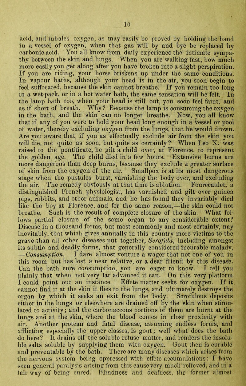 acid, and inhales oxygen, as may easily be proved by bolding the hand in a vessel of oxygen, when that gas will by and bye be replaced by carbonic-acid. You all know from daily experience the intimate sympa- thy between the skin and lungs. When you are walking fast, how much more easily you get along after you have broken into a slight perspiration. If you are riding, your horse briskens up under the same conditions. In vapour baths, although your head is in the air, you soon begin to feel suffocated, because the skin cannot breathe. If you remain too long in a wet-pack, or in a hot water bath, the same sensation will be felt. In the lamp bath too, when your head is still out, you soon feel faint, and as if short of breath. Why? Because the lamp is consuming the oxygen in the bath, and the skin can no longer breathe. Now, you all know that if any of you were to hold your head long enough in a vessel or pool of water, thereby excluding oxygen from the lungs, that he would drown. Are you aware that if you as effectually exclude air from the skin you will die, not quite as soon, but quite as certainly ? When Leo X. was raised to the pontificate, he gilt a child over, at Florence, to represent the golden age. The child died in a few hours. Extensive burns are more dangerous than deep burns, because they exclude a greater surface of skin from the oxygen of the air. Smallpox is at its most dangerous stage when the pustules burst, varnishing the body over, and excluding the air. The remedy obviously at that time is ablution. Fourecaulet, a distinguished French physiologist, has varnished and gilt over guinea pigs, rabbits, and other animals, and he has found they invariably died like the boy at Florence, and for the same reason,—the skin could not breathe. Such is the result of complete closure of the skin What fol- lows partial closure of the same organ to any considerable extent? Disease in a thousand forms, but most commonly and most certainly, nay inevitably, that which gives annually in this country more victims to the grave than all other diseases put together, Scrofula, including amongst its subtle and deadly forms, that generally considered incurable malady, —Consumption. I dare almost venture a wager that not one of you in this room but has lost a near relative, or a dear friend by this disease. Can the bath cure consumption, you are eager to know. I tell you plainly that when not very far advanced it can. On this very platform I could point out an instance. Effete matter seeks for oxygen. If it cannot find it at the skin it flies to the lungs, and ultimately destroys the organ by which it seeks an exit from the body. Scrofulous deposits either in the lungs or elsewhere are drained off by the skin when stimu- lated to activity; and the carbonaceous portions of them are burnt at the lungs and at the skin, where the blood comes in close proximity with air. Another protean and fatal disease, assuming endless forms, and afflictiug especially the upper classes, is gout; well what does the bath do here? It drains off the soluble retuse matter, and renders the insolu- ble salts soluble by supplying them with oxygen. Gout then is curable and preventable by the bath. There are many diseases which arises from the nervous system being oppressed with effete accumulations; I have seen general paralysis arising from this cause very much relieved, and in a fair way of being cured. Blindness and deafness, the former almost