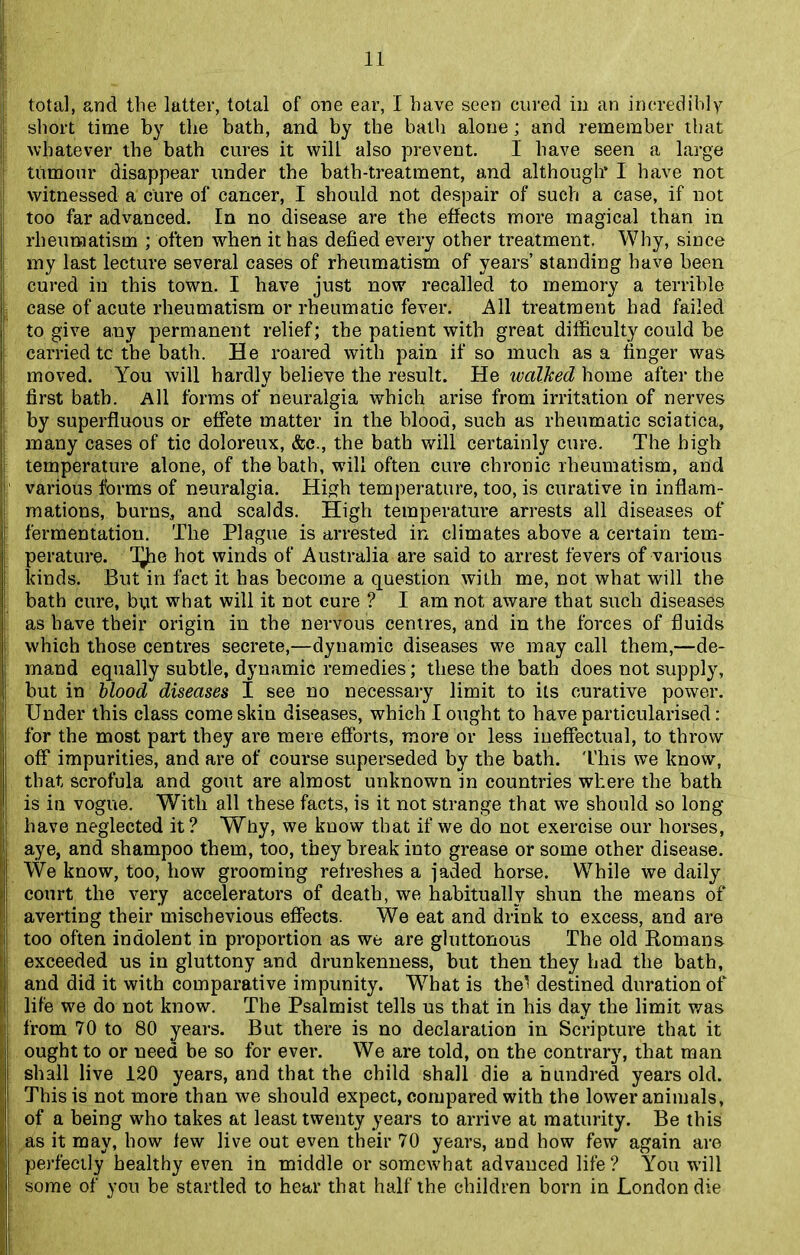 total, and tlie latter, total of one ear, I have seen cured in an incredibly short time by the bath, and by the bath alone; and remember that whatever the bath cures it will also prevent. I have seen a large tumour disappear under the bath-treatment, and although’ I have not witnessed a cure of cancer, I should not despair of such a case, if not too far advanced. In no disease are the effects more magical than in rheumatism ; often when it has defied every other treatment. Why, since my last lecture several cases of rheumatism of years’ standing have been cured in this town. I have just now recalled to memory a terrible case of acute rheumatism or rheumatic fever. All treatment had failed to give any permanent relief; the patient with great difficulty could be carried tc the bath. He roared with pain if so much as a finger was moved. You will hardly believe the result. He walked home after the first bath. All forms of neuralgia which arise from irritation of nerves by superfluous or effete matter in the blood, such as rheumatic sciatica, many cases of tic doloreux, &c., the bath will certainly cure. The high temperature alone, of the bath, will often cure chronic rheumatism, and various forms of neuralgia. High temperature, too, is curative in inflam- mations, burns, and scalds. High temperature arrests all diseases of fermentation. The Plague is arrested in climates above a certain tem- perature. d^ie hot winds of Australia are said to arrest fevers of various kinds. But in fact it has become a question with me, not what will the bath cure, but what will it not cure ? I am not aware that such diseases as have their origin in the nervous centres, and in the forces of fluids which those centres secrete,—dynamic diseases we may call them,—de- mand equally subtle, dynamic remedies; these the bath does not supply, but in blood diseases I see no necessary limit to its curative power. Under this class come skin diseases, which I ought to have particularised: for the most part they are mere efforts, more or less ineffectual, to throw off impurities, and are of course superseded by the bath. This we know, that scrofula and gout are almost unknown in countries where the bath is in vogue. With all these facts, is it not strange that we should so long have neglected it? Why, we know that if we do not exercise our horses, aye, and shampoo them, too, they break into grease or some other disease. We know, too, how grooming refreshes a jaded horse. While we daily court the very accelerators of death, we habitually shun the means of averting their mischevious effects. We eat and drink to excess, and are too often indolent in proportion as we are gluttonous The old Romans exceeded us in gluttony and drunkenness, but then they had the bath, and did it with comparative impunity. What is the' destined duration of life we do not know. The Psalmist tells us that in his day the limit was from 70 to 80 years. But there is no declaration in Scripture that it ought to or need be so for ever. We are told, on the contrary, that man shall live 120 years, and that the child shall die a hundred years old. This is not more than we should expect, compared with the lower animals, of a being who takes at least twenty years to arrive at maturity. Be this as it may, how few live out even their 70 years, and how few again are perfectly healthy even in middle or somewhat advanced life? You will some of you be startled to hear that half the children born in London die