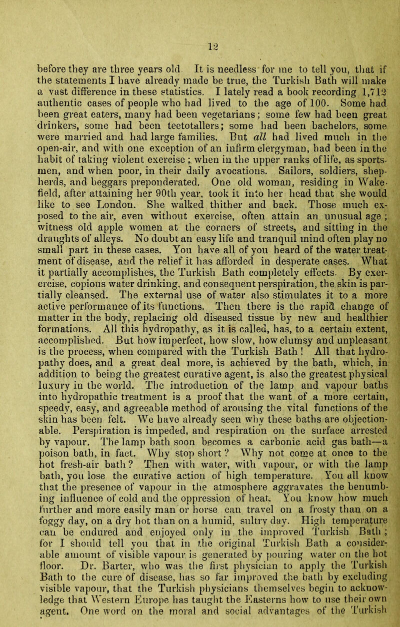 before they are three years old It is needless for me to tell you, that if the statements I have already made be true, the Turkish Bath will make a vast difference in these statistics. I lately read a book recording 1,712 authentic cases of people who had lived to the age of 100. Some had been great eaters, maDy had been vegetarians; some few had been great drinkers, some had been teetotallers; some had been bachelors, some were married and had large families. But all had lived much in the open-air, and with one exception of an infirm clergyman, had been in the habit of taking violent exercise ; when in the upper ranks of life, as sports- men, and when poor, in their daily avocations. Sailors, soldiers, shep- herds, and beggars preponderated. One old woman, residing in Wake- field, after attaining her 90th year, took it into her head that she would like to see London. She walked thither and back. Those much ex- posed to the air, even without exercise, often attain an unusual age ; witness old apple women at the corners of streets, and sitting in the draughts of alleys. No doubt an easy life and tranquil mind often play no small part in these cases. You have all of you heard of the water treat- ment of disease, and the relief it has afforded in desperate cases. What it partially accomplishes, the Turkish Bath completely effects. By exer- ercise, copious water drinking, and consequent perspiration, the skin is par- tially cleansed. The external use of water also stimulates it to a more active performance of its functions. Then there is the rapid change of matter in the body, replacing old diseased tissue by new and healthier formations. All this hydropathy, as it is called, has, to a certain extent, accomplished. But how imperfect, how slow, how clumsy and unpleasant is the process, when compared with the Turkish Bath ! All that hydro- pathy does, and a great deal more, is achieved by the bath, which, in addition to being the greatest curative agent, is also the greatest physical luxury in the world. The introduction of the lamp and vapour baths into hydropathic treatment is a proof that the want of a more certain, speedy, easy, and agreeable method of arousing the vital functions of the skin has been felt. We have already seen why these baths are objection- able. Perspiration is impeded, and respiration on the surface arrested by vapour. The lamp bath soon becomes a carbonic acid gas bath—a poison bath, in fact. Why stop short? Why not come at once to the hot fresh-air bath ? Then with water, with vapour, or with the lamp bath, you lose the curative action of high temperature. You all know that the presence of vapour in the atmosphere aggravates the benumb- ing influence of cold and the oppression of heat. You know how much further and more easily man or horse can travel on a frosty than on a foggy day, on a dry hot than on a humid, sultry day. High temperature can be endured aud enjoyed only in the improved Turkish Bath ; for I should tell you that in the original Turkish Bath a consider- able amount of visible vapour is generated by pouring water on the hot floor. Dr. Barter, who was the first physician to apply the Turkish Bath to the cure of disease, has so far improved the bath by excluding visible vapour, that the Turkish physicians themselves begin to acknow- ledge that Western Europe has taught the Easterns how to use their own agent. One word on the moral and social advantages of the Turkish