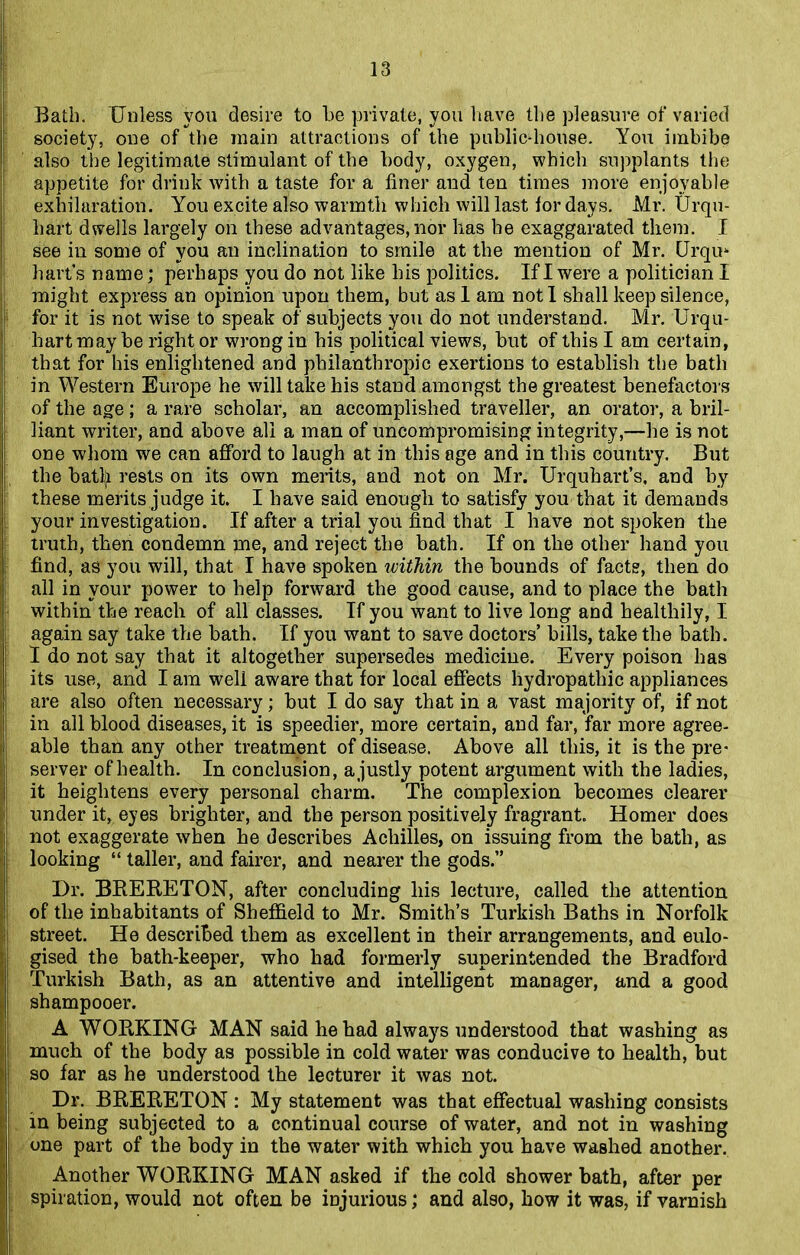 Bath. Unless you desire to be private, you have the pleasure of varied society, one of the main attractions of the public-house. You imbibe also the legitimate stimulant of the body, oxygen, which supplants the appetite for drink with a taste for a finer and ten times more enjoyable exhilaration. You excite also warmth which will last for days. Mr. Urqu- liart dwells largely on these advantages, nor has be exaggarated them. I see in some of you an inclination to smile at the mention of Mr. Grqm hart’s name; perhaps you do not like his politics. If I were a politician I might express an opinion upon them, but asl am not I shall keep silence, for it is not wise to speak of subjects you do not understand. Mr. Urqu- hart may be right or wrong in his political views, but of this I am certain, that for his enlightened and philanthropic exertions to establish the bath in Western Europe he will take his stand amongst the greatest benefactors of the age; a rare scholar, an accomplished traveller, an orator, a bril- liant writer, and above all a man of uncompromising integrity,—he is not one whom we can afford to laugh at in this age and in this country. But the batlji rests on its own merits, and not on Mr. Urquhart’s. and by these merits judge it. I have said enough to satisfy you that it demands your investigation. If after a trial you find that I have not spoken the truth, then condemn me, and reject the bath. If on the other hand you find, as you will, that I have spoken within the bounds of facts, then do all in your power to help forward the good cause, and to place the bath within the reach of all classes. If you want to live long and healthily, I again say take the bath. If you want to save doctors’ bills, take the bath. I do not say that it altogether supersedes medicine. Every poison has its use, and I am well aware that for local effects hydropathic appliances are also often necessary; but I do say that in a vast majority of, if not in all blood diseases, it is speedier, more certain, and far, far more agree- able than any other treatment of disease. Above all this, it is the pre- server of health. In conclusion, a justly potent argument with the ladies, it heightens every personal charm. The complexion becomes clearer under it, eyes brighter, and the person positively fragrant. Homer does not exaggerate when he describes Achilles, on issuing from the bath, as looking “ taller, and fairer, and nearer the gods.” Dr. BRERETON, after concluding his lecture, called the attention of the inhabitants of Sheffield to Mr. Smith’s Turkish Baths in Norfolk street. He described them as excellent in their arrangements, and eulo- gised the bath-keeper, who had formerly superintended the Bradford Turkish Bath, as an attentive and intelligent manager, and a good shampooer. A WORKING MAN said he had always understood that washing as much of the body as possible in cold water was conducive to health, but | so far as he understood the lecturer it was not. Dr. BRERETON : My statement was that effectual washing consists in being subjected to a continual course of water, and not in washing one part of the body in the water with which you have washed another. Another WORKING MAN asked if the cold shower bath, after per spiration, would not often be injurious; and also, how it was, if varnish