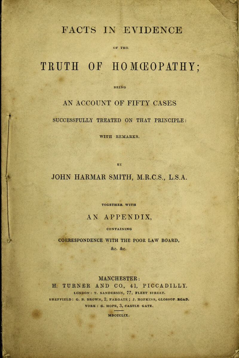 FACTS IN EVIDENCE OF THE TRUTH OF HOMCEOPATHY; BEING AN ACCOUNT OF FIFTY CASES SUCCESSFULLY TREATED ON THAT PRINCIPLE: WITH REMARKS. BY JOHN HARMAR SMITH, M.R.C.S., L.S.A. TOGETHER WITH AN APPENDIX, CONTAINING CORRESPONDENCE WITH THE POOR LAW BOARD, &c. &c. MANCHESTER: H. TURNER AND CO., 41, PICCADILLY. LONDON: T. SANDERSON, 77, FLEET STREET. SHEFFIELD: G. B. BROWN, 2, FARGATE J J. HOPKINS, GLOSSOP ROAD. YORK : G. HOPE, 3, CASTLE GATE. MDCCCLIX.