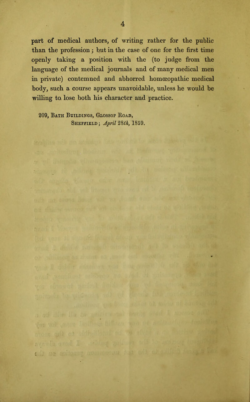 part of medical authors, of writing rather for the public than the profession; but in the case of one for the first time openly taking a position with the (to judge from the language of the medical journals and of many medical men in private) contemned and abhorred homoeopathic medical body, such a course appears unavoidable, unless he would be willing to. lose both his character and practice. 209, Bath Buildings, Glossop Road, Shefpield ; April 2%th, 1859.