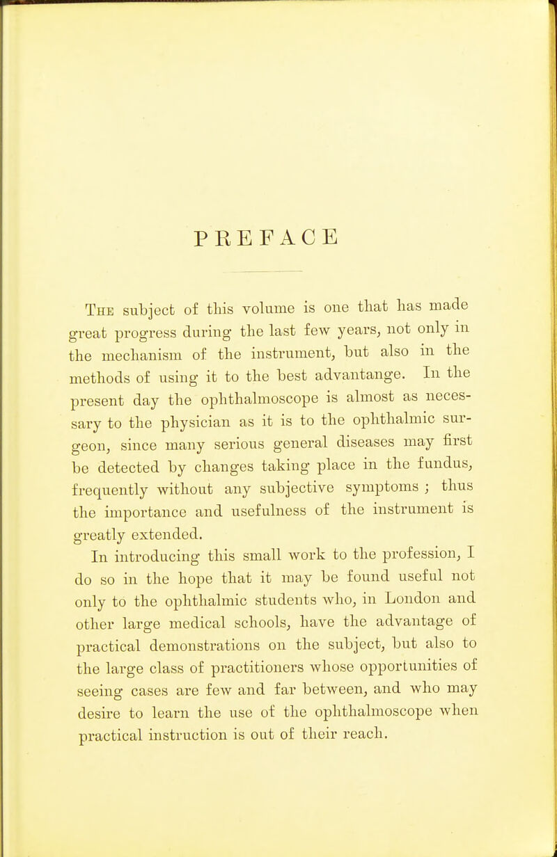 PREFACE The subject of this volume is one that has made great progress during the last few years, not only m the mechanism of the instrument, but also in the methods of using it to the best advantange. In the present day the ophthalmoscope is almost as neces- sary to the physician as it is to the ophthalmic sur- geon, since many serious general diseases may first be detected by changes taking place in the fundus, frequently without any subjective symptoms ; thus the importance and usefulness of the instrument is greatly extended. In introducing this small work to the profession, I do so in the hope that it may be found useful not only to the ophthalmic students who, in London and other large medical schools, have the advantage of practical demonstrations on the subject, but also to the large class of practitioners whose opportunities of seeing cases are few and far between, and who may desire to learn the use of the ophthalmoscope when practical instruction is out of their reach.