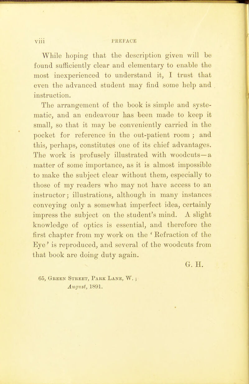 Wliile hoping that the description given will be found sufficiently clear and elementary to enable the most inexperienced to understand it, I trust that even the advanced student may find some help and instruction. The arrangement of the book is simple and syste- matic, and an endeavour has been made to keep it small, so that it may be conveniently carried in the pocket for reference in the out-patient room ; and this, perhaps, constitutes one of its chief advantages. The work is profusely illustrated with woodcuts—a matter of some importance, as it is almost impossible to make the subject clear without them, especially to those of my readers who may not have access to an instructor; illustrations, although in many instances conveying only a somewhat imperfect idea, certainly impress the subject on the student's mind. A slight knowledge of optics is essential, and therefore the first chapter from my work on the ' Refraction of the Eye' is reproduced, and several of the woodcuts from that book are doing duty again. G. H. 65, Gbeen Street, Park Lane, W. ; Aucjust, 1891.