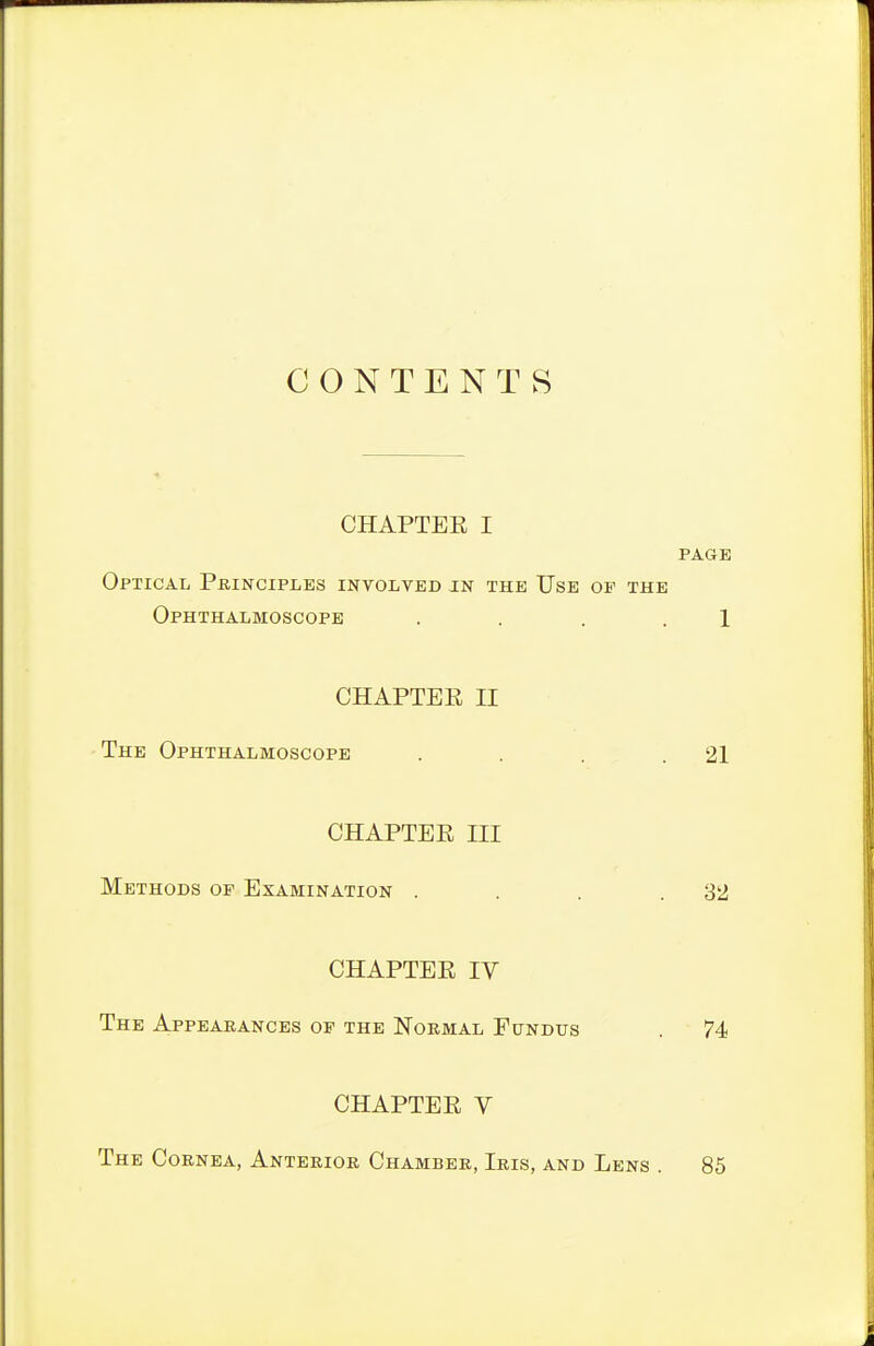 CONTENTS CHAPTEE I PAGE Optical Principles involved jn the Use of the Ophthalmoscope . . . . 1 CHAPTER II The Ophthalmoscope . . . .21 CHAPTEE III Methods op Examination . . . .32 CHAPTEE IV The Appearances of the Normal Fundus . 74 CHAPTEE V The Cornea, Anterior Chamber, Iris, and Lens . 85