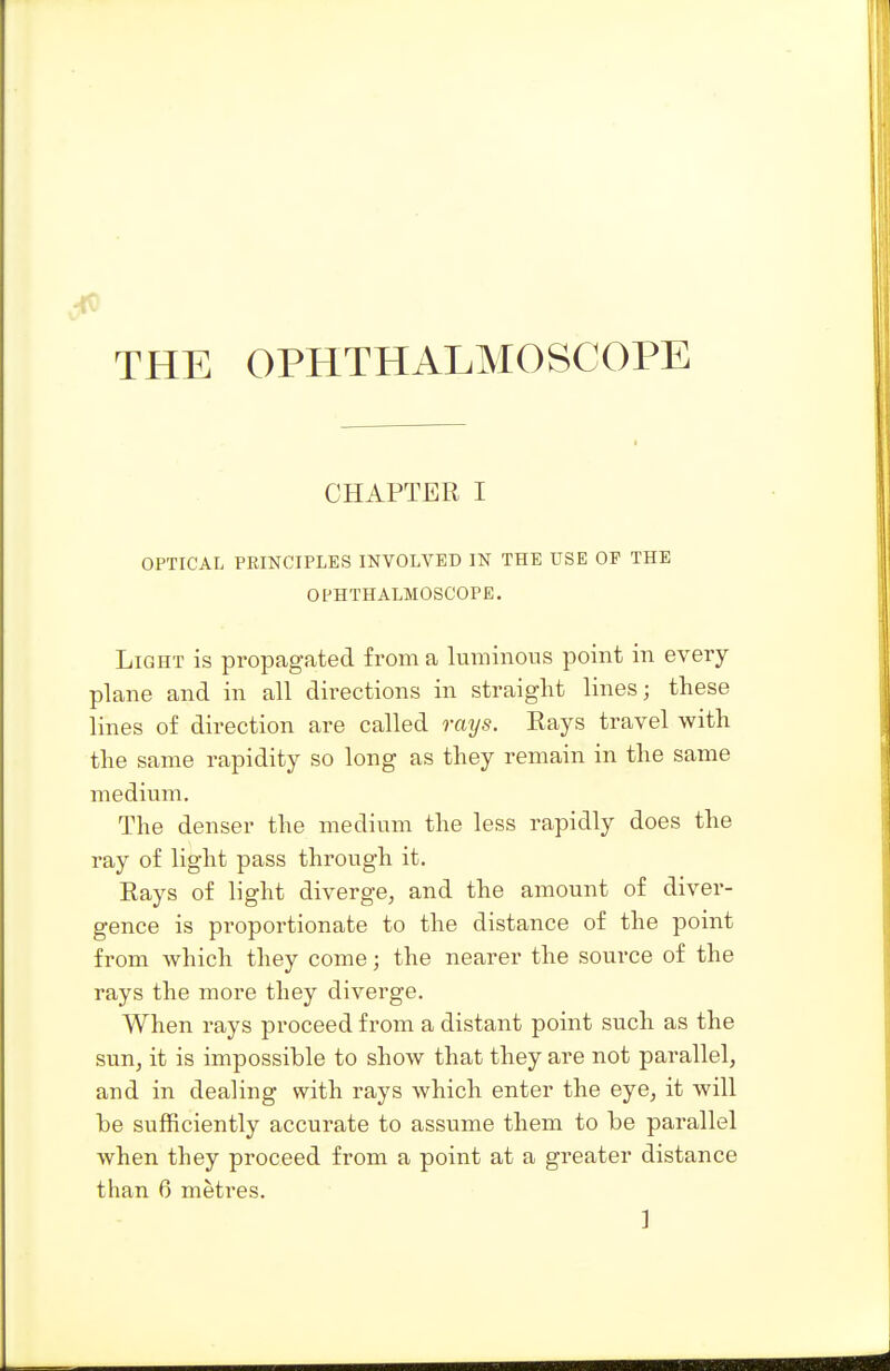 CHAPTER I OPTICAL PRINCIPLES INVOLVED IN THE USE OF THE OPHTHALMOSCOPE. Light is propagated from a luminous point in every plane and in all directions in straight lines; these lines of direction are called rays. Rays travel with the same rapidity so long as they remain in the same medium. The denser the medium the less rapidly does the ray of light pass through it. Rays of light diverge, and the amount of diver- gence is proportionate to the distance of the point from -which they come; the nearer the source of the rays the more they diverge. When rays proceed from a distant point such as the sun, it is impossible to show that they are not parallel, and in dealing with rays which enter the eye, it will he sufficiently accurate to assume them to be parallel when they proceed from a point at a greater distance than 6 metres. ]