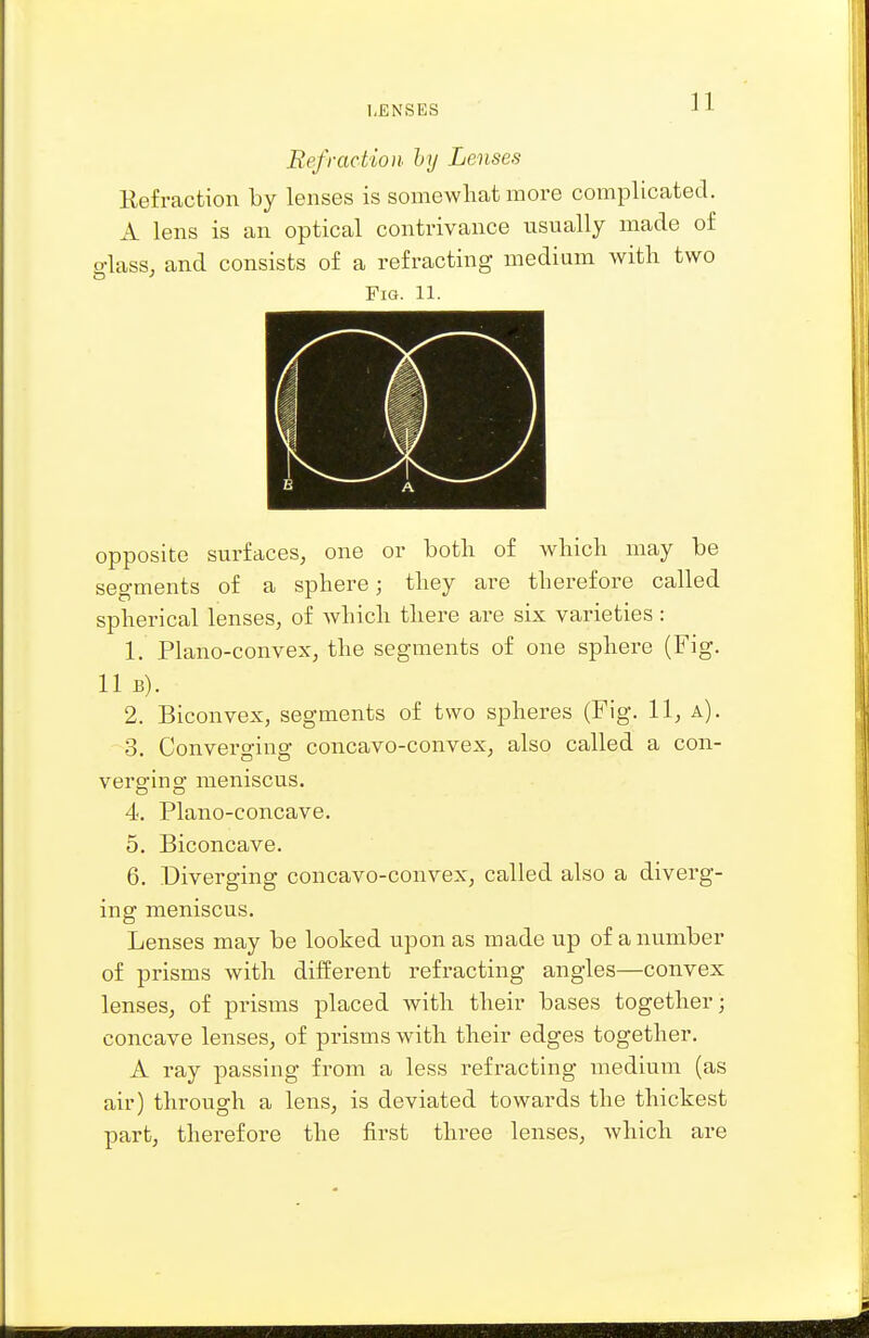 I,ENSES Refraction hy Lenses Kefraction by lenses is somewhat more complicated. A lens is an optical contrivance usually made of glass, and consists of a refracting medium with two Fig. 11. opposite surfaces, one or both of which may be segments of a sphere; they ai^e therefore called spherical lenses, of which there are six varieties : 1. Phxno-convex, the segments of one sphere (Fig. 11 B). 2. Biconvex, segments of two spheres (Fig. 11, a). 3. Convei'ging concavo-convex, also called a con- verging meniscus. 4. Plano-concave. 5. Biconcave. 6. Diverging concavo-convex, called also a diverg- ing meniscus. Lenses may be looked upon as made up of a number of prisms with different refracting angles—convex lenses, of prisms placed with their bases together; concave lenses, of prisms with their edges together. A ray passing from a less refracting medium (as air) through a lens, is deviated towards the thickest part, therefore the first three lenses, which are