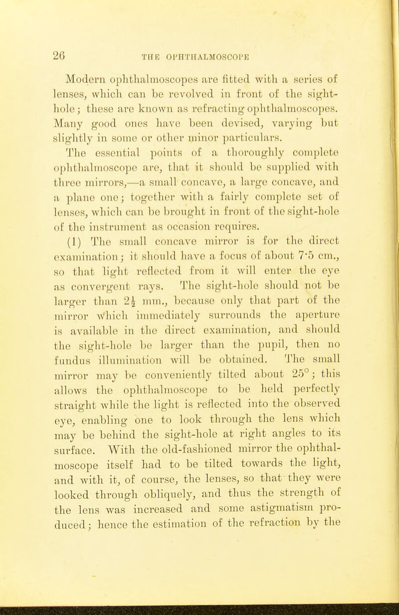 Modern ophthalmoscopes are fitted with a series of lenses^ which can be revolved in front of the sight- hole; these are known as refracting ophthalmoscopes. Many good ones have Leen devised, varying but slightly in some or other minor particulai's. The essential points of a thoroughly complete ophthalmoscope are, that it should be supplied with three mirrors,—a small concave, a large concave, and a plane one; together with a faii-ly complete set of lenses, which can be brought in front of the sight-hole of the instrument as occasion requires, (I) The small concave mirror is for the direct examination; it should have a focus of about 7*5 cm., so that light reflected from it will enter the eye as convergent rays. The sight-hole should not be larger than 2| nun., because only that part of the mirror Avhich immediately surrounds the aperture is available in the dii^ect examination, and should the sight-hole be lai-ger than the pupil, then no fundus illumination will be obtained. The small mirror may be conveniently tilted about 25°; this allows the ophthalmoscope to be held perfectly straight while the light is reflected into the observed eye, enabling one to look through the lens which may be behind the sight-hole at right angles to its surface. With the old-fashioned mirror the ophthal- moscope itself had to be tilted towards the light, and with it, of course, the lenses, so that they were looked through obliquely, and thus the strength of the lens was increased and some astigmatism pro- duced ; hence the estimation of the refraction by the