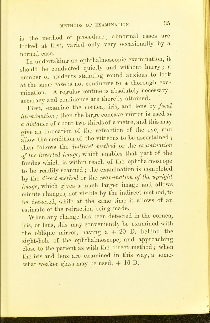 is the method of procedure; abnormal cases are looked at first, varied only very occasionally by a normal case. In undertaking an ophthalmoscopic examination, it should be conducted quietly and without hurry; a number of students standing round anxious to look at the same case is not conducive to a thorough exa- mination. A regular routine is absolutely necessary ; accuracy and confidence are thereby attained. First, examine the cornea, iris, and lens by focal illumination; then the large concave mirror is used ut a distance of about two thirds of a metre, and this may give an indication of the refraction of the eye, and allow the condition of the vitreous to be ascertained; then follows the indirect method or the examination of the inverted image, which enables that part of the fundus which is within reach of the ophthalmoscope to be readily scanned; the examination is completed by the direct method or the examination of the upright image, which gives a much larger image and allows minute changes, not visible by the indirect method, to be detected, while at the same time it allows of an estimate of the refraction being made. When any change has been detected in the cornea, iris, or lens, this may conveniently be examined with the oblique mirror, having a + 20 D. behind the sight-hole of the ophthalmoscope, and approaching close to the patient as with the direct method; when the iris and lens are examined in this way, a some- what weaker glass may be used, + 16 D.