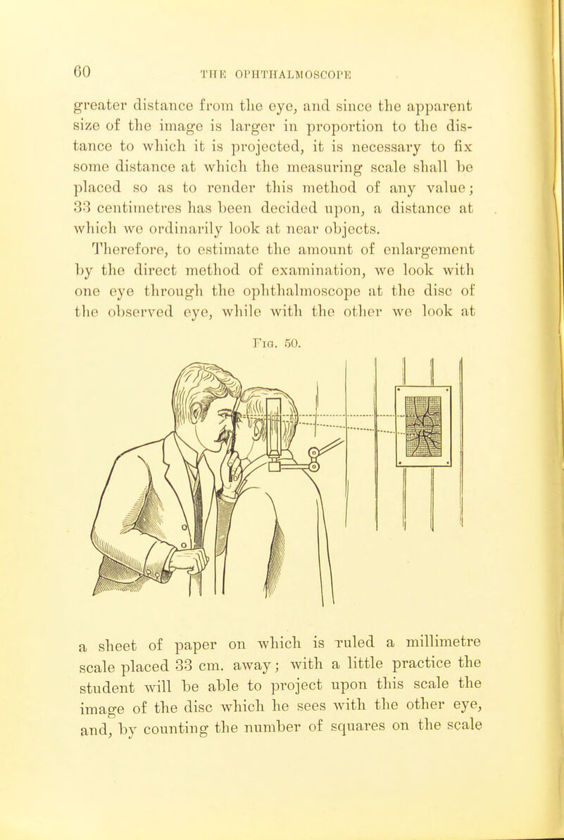greatei' distance from tlie eye, and since the apparent size of the image is larger in proportion to the dis- tance to which it is projected, it is necessary to fix some distance at which the measuring scale shall be placed so as to render this method of any value; 33 centimetres has been decided upon, a distance at which we ordinarily look at near objects. Therefore, to estimate the amount of enlargement by the direct method of examination, Ave look with one eye through the ophthalmoscope at the disc of the observed eye, while with the other we look at Fio. 50. :: a sheet of paper on which is ruled a millimetre scale placed 33 cm. away; with a little practice the student will be able to project upon this scale the image of the disc which he sees with the other eye, and, by counting the number of squares on the scale